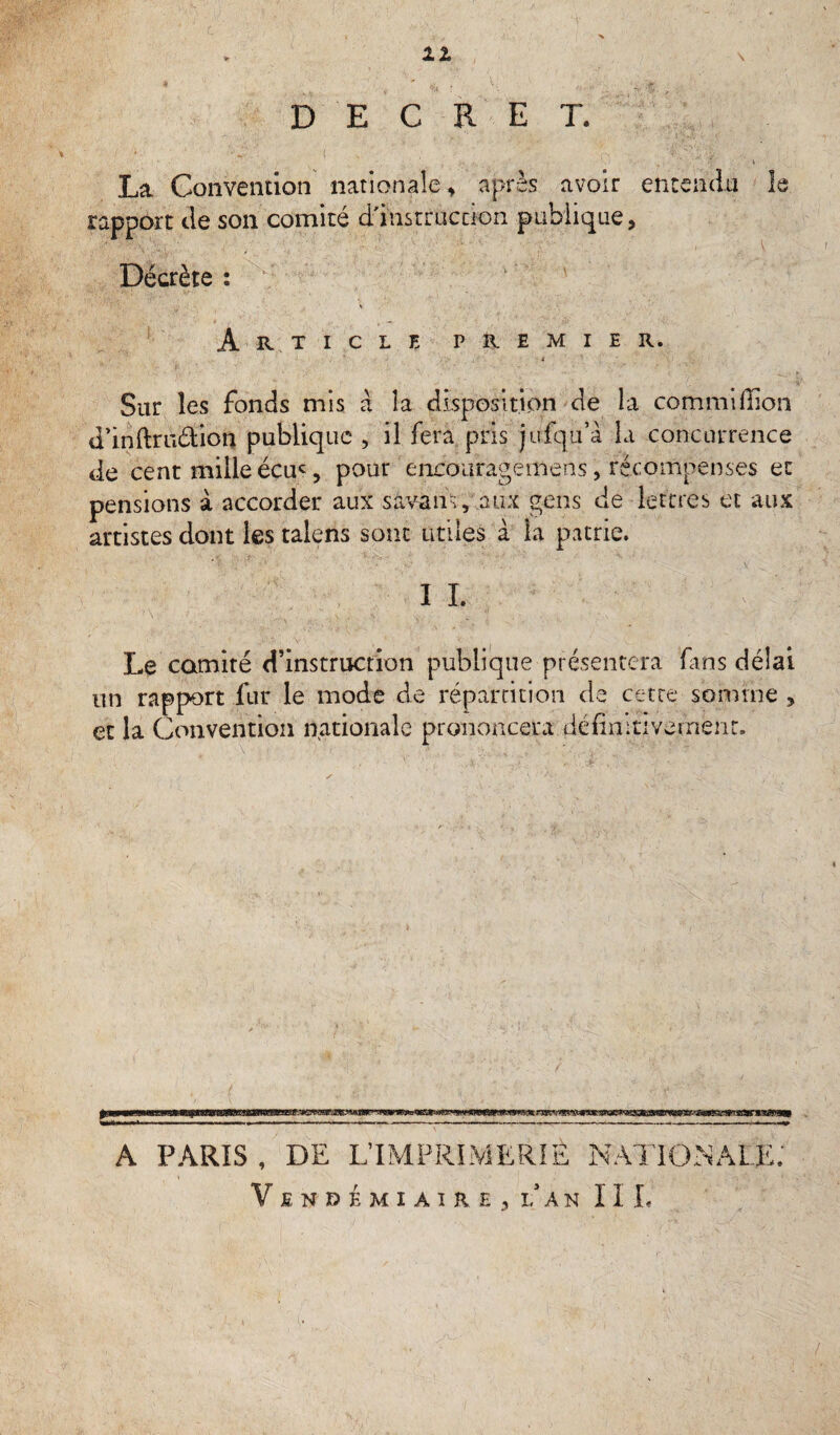 li V DECRET. ■*. 4 La Convention nationale, après avoir entendu h rapport de son comité d'instruction publique, Décrète : .1 V Article premier. t Sur les fonds mis a la disposition de la commifîion d’inftrudion publique , il fera pris jirfqu’à la concurrence de cent mille écus pour encouragemens, récompenses et pensions à accorder aux savaiis, aux gens de lettres et aux artistes dont les talens sont utiles à la patrie. I L Le comité d’instruction publique présentera fins délai un rapport fur le mode de répartition de cette somme , et la Convention nationale prononcera définitivement. A PARIS, DE L’IMPRIMERIE NATIONALE; Vendémiaire,lan IIL