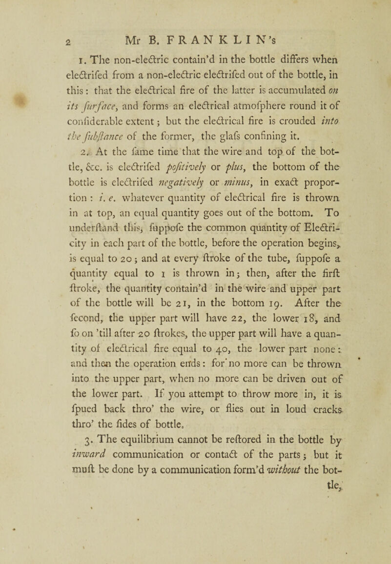 1. The non-eledric contain’d in the bottle differs when eledrifed from a non-eledric eledrifed out of the bottle, in this: that the electrical fire of the latter is accumulated on its furface, and forms an eledrical atmofphere round it of confiderable extent; but the eledrical fire is crouded into the fubftance of the former, the glafs confining it. 2. At the fame time that the wire and top of the bot¬ tle, &c. is eledrifed pofaively or plus, the bottom of the bottle is eledrifed negatively or minus, in exad propor¬ tion : i. e. whatever quantity of eledrical fire is thrown in at top, an equal quantity goes out of the bottom. To underhand this, fuppofe the common quantity of Eledri- city in each part of the bottle, before the operation begins,, is equal to 20 j and at every broke of the tube, fuppofe a quantity equal to 1 is thrown in; then, after the firfl broke, the quantity contain’d in the wire and upper part of the bottle will be 21, in the bottom 19. After the fecond, the upper part will have 22, the lower 18, and fo on ’till after 20 ffrokes, the upper part will have a quan¬ tity of eledrical fire equal to 40, the lower part none: and then the operation ends: for'no more can be thrown into the upper part, when no more can be driven out of the lower part. If you attempt to throw more in, it is fpued back thro’ the wire, or flies out in loud cracks thro’ the Tides of bottle, 3. The equilibrium cannot be reftored in the bottle by inward communication or contad of the parts 5 but it mufl be done by a communication form’d without the bot¬ tle,, ; \