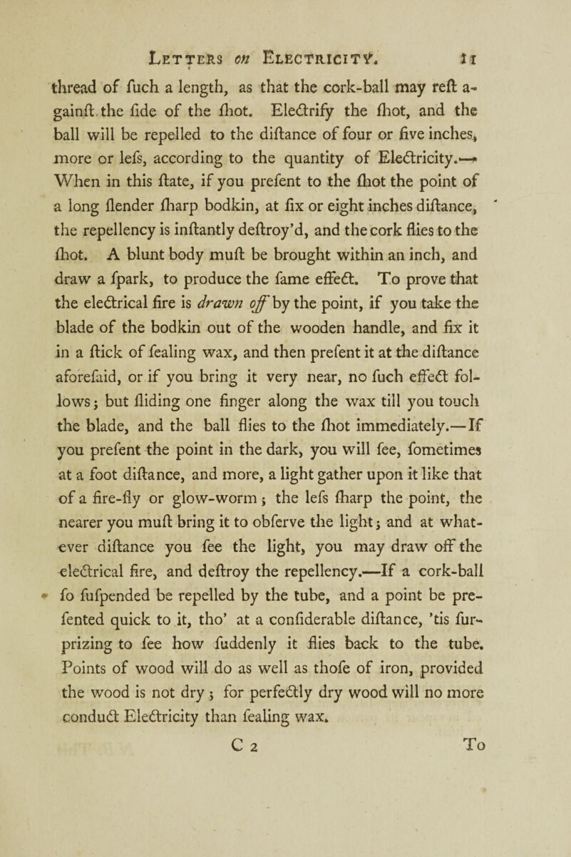 0 thread of fuch a length, as that the cork-ball may reft a- gainft.the fide of the fhot. EleCtrify the fhot, and the ball will be repelled to the diftance of four or five inches,, more or lefs, according to the quantity of EleCtricity.— When in this ftate, if you prefent to the fhot the point of a long flender fharp bodkin, at fix or eight inches diftance, the repellency is inftantly deftroy’d, and the cork flies to the fhot. A blunt body muft be brought within an inch, and draw a fpark, to produce the fame effeCt. To prove that the eleCtrical fire is drawn off by the point, if you take the blade of the bodkin out of the wooden handle, and fix it in a ftick of fealing wax, and then prefent it at the diftance aforefaid, or if you bring it very near, no fuch effeCt fol¬ lows; but Aiding one finger along the wax till you touch the blade, and the ball flies to the fhot immediately.—If you prefent the point in the dark, you will fee, fometimes at a foot diftance, and more, a light gather upon it like that of a fire-fly or glow-worm; the lefs fharp the point, the nearer you muft bring it to obferve the light; and at what¬ ever diftance you fee the light, you may draw off the eleCtrical fire, and deftroy the repellency.—If a cork-ball * fo fufpended be repelled by the tube, and a point be pre- fented quick to it, tho’ at a confiderable diftance, ’tis fur- prizing to fee how fuddenly it flies back to the tube. Points of wood will do as well as thofe of iron, provided the wood is not dry ; for perfectly dry wood will no more conduCt EleCtricity than fealing wax. C 2 To