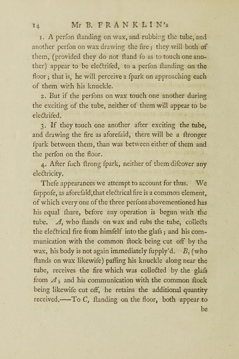 1. A perfon {landing on wax, and rubbing the tube, and another perfon on wax drawing the fire j they will both of them, (provided they do not {land fo as to touch one ano¬ ther) appear to be eledlrifed, to a perfon {landing on the floor; that is, he will perceive a fpark on approaching each of them with his knuckle. 2. But if the perfons on wax touch one another during the exciting of the tube, neither of them will appear to be eledlrifed. 3. If they touch one another after exciting the tube, and drawing the fire as aforefaid, there will be a ftronger fpark between them, than was between either of them and the perfon on the floor. 4. After fuch ftrong fpark, neither of themdifcover any electricity, Thefe appearances we attempt to account for thus. We fuppofe, as aforefaid,that eledtrical Are is a common element,, of which every one of the three perfons abovementioned has his equal {hare, before any operation is begun with the tube, A, who Hands on wax and rubs the tube, colledts the eledtrical fire from himfelf into the glafs; and his com¬ munication with the common {lock being cut off by the wax, his body is not again immediately fupply’d. B} (who {lands on wax likewife) pafling his knuckle along near the tube, receives the fire which was colledted by the glafs from A 5 and his communication with the common {lock being likewife cut off, he retains the additional quantity received.-To C, {landing on the floor, both appear to be