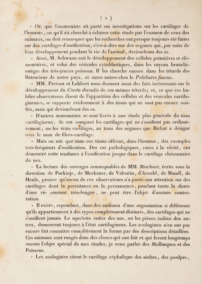 » Or, que l’anatomiste ait porté ses investigations sur les cartilages de l’homme , ou qu’il ait cherché à éclairer cette étude par l’examen de ceux des animaux, on doit remarquer que les recherches ont presque toujours été faites sur des cartilages d’ossification, c’est-à-dire sur des organes qui, par suite de leur développement pendant la vie de l’animal, deviendront des os. » Ainsi, M. Schwann suit le développement des cellules primitives et élé¬ mentaires, et celui des vésicules cytoblastiques, dans les rayons branchi- ostèges des très-jeunes poissons. Il les cherche encore dans les têtards des Batraciens de notre pays, et entre autres chez le Pelobatesfuscus. » MM. Prévost et Lehhert nous donnent aussi des faits intéressants sur le développement du Corda dorsalis de ces mêmes têtards; et, ce que ces ha¬ biles observateurs disent de l’apparition des cellules et des vésicules cartila¬ gineuses, se rapporte évidemment à des tissus qui ne sont pas encore ossi¬ fiés, mais qui deviendront des os. » D autres anatomistes se sont livrés à une étude plus générale du tissu cartilagineux ; ils ont comparé les cartilages qui ne s’ossifient pas ordinai¬ rement, ou les vrais cartilages, au tissu des organes que Bichat a désigné sous le nom de fibro-cartilage. » Mais on sait que tous ces tissus offrent, dans l’homme, des exemples très-fréquents d’ossification. Des cas pathologiques, rares à la vérité, ont démontré cette tendance à l’ossification jusque dans le cartilage cloisonnaire du nez. » La lecture des ouvrages remarquables de MM. Mischaer, écrits sous la direction de Purkinje, de Meckauer, de Valentin, d’Arnold, de Mandl, de Henle, prouve qu’aucun de ces observateurs n’a porté son attention sur des cartilages dont la persistance ou la permanence, pendant toute la durée d’une vie souvent très-longue, ne peut être l’objet d’aucune contes¬ tation. » Il existe, cependant, dans des animaux d’une organisation si différente qu’ils appartiennent à des types complètement distincts, des cartilages qui ne s’ossifient jamais. Le squelette entier des uns, ou les pièces isolées des au¬ tres, demeurent toujours à l’état cartilagineux. Les zoologistes n’en ont pas encore fait connaître complètement la forme par des descriptions détaillées. Ces animaux sont rangés dans des classes qui ont fait et qui feront longtemps encore l’objet spécial de mes études ; je veux parler des Mollusques et des Poissons. » Les zoologistes citent le cartilage céphalique des sèches, des poulpes,