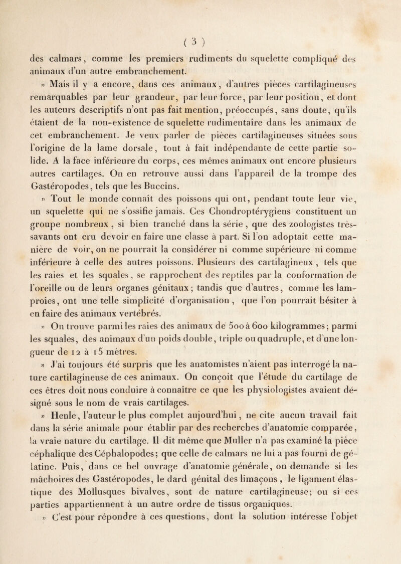 des calmars, comme les premiers rudiments du squelette compliqué des animaux d’un autre embranchement. » Mais d y a encore, dans ces animaux, d’autres pièces cartilagineuses remarquables par leur grandeur, par leur force, par leur position, et dont les auteurs descriptifs n’ont pas fait mention, préoccupés, sans doute, qu ils étaient de la non-existence de squelette rudimentaire dans les animaux de cet embranchement. Je veux parler de pièces cartilagineuses situées sous l’origine de la lame dorsale, tout à fait indépendante de cette partie so¬ lide. A la face inférieure du corps, ces mêmes animaux ont encore plusieurs autres cartilages. On en retrouve aussi dans l’appareil de la trompe des Gastéropodes, tels que les Buccins. » Tout le monde connaît des poissons qui ont, pendant toute leur vie, un squelette qui ne s’ossifie jamais. Ges Chondroptérygiens constituent un groupe nombreux , si bien tranché dans la série , que des zoologistes très- savants ont cru devoir en faire une classe à part. Si I on adoptait cette ma¬ nière de voir, on ne pourrait la considérer ni comme supérieure ni comme inférieure à celle des autres poissons. Plusieurs des cartilagineux , tels que les raies et les squales, se rapprochent des reptiles par la conformation de l’oreille ou de leurs organes génitaux; tandis que d’autres, comme les lam¬ proies, ont une telle simplicité d’organisation, que l’on pourrait hésiter à en faire des animaux vertébrés. » On trouve parmi les raies des animaux de 5ooà6oo kilogrammes; parmi les squales, des animaux d’un poids double, triple ou quadruple, et d’une lon¬ gueur de 12 à 15 mètres. » J’ai toujours été surpris que les anatomistes n’aient pas interrogé la na¬ ture cartilagineuse de ces animaux. On conçoit que l’étude du cartilage de ces êtres doit nous conduire à connaître ce que les physiologistes avaient dé¬ signé sous le nom de vrais cartilages. » Henle, l’auteur le plus complet aujourd’hui, ne cite aucun travail fait dans la série animale pour établir par des recherches d’anatomie comparée, la vraie nature du cartilage. Il dit même que Muller n’a pas examiné la pièce céphalique des Céphalopodes; que celle de calmars ne lui a pas fourni de gé ¬ latine. Puis, dans ce bel ouvrage d’anatomie générale, on demande si les mâchoires des Gastéropodes, le dard génital des limaçons , le ligament élas¬ tique des Mollusques bivalves, sont de nature cartilagineuse; ou si ces parties appartiennent à un autre ordre de tissus organiques. » C’est pour répondre à ces questions, dont la solution intéresse l’objet