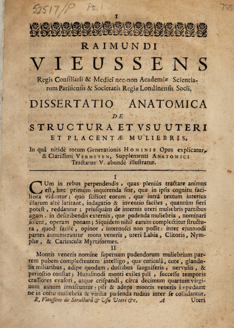 R AIMUN DI VIEUSSENS Regis Confiliarii Sc Medici nec-non Academia Scienda¬ rum Pariiieniis & Societatis Regia? Londinenfis Socii, DISSERTATIO ANATOMICA DE STRUCTURA ET VSU UTERI ET PLACENTi M U 1 I E B R I S. In qua nitide totum Generationis Hominis Opus explicatur, Sc CiaritTimi Ve rh e y e n, Supplementi Anatomici Tra&atus ¥. abunde illuftratur. I CUm in rebus perpendendis , quas plenius tra&are animus eft,ha?c primum inquirenda fint, qua? in ipfis cognitu faci¬ liora videntur; quo fcilicet eorum , qua? intra textum interius illarum alte latitant, indagatio & inventio faciles , quantum fieri poteft-, reddantur ; priufquam de internis uteri muliebris partibus agam , in defcribendis externis, qua? pudenda muliebria , nominari folent, operam ponam; Siquidem nihil earum complectitur ilru du¬ ra , quod facile, opinor > internofci non poflit: inter ejusmodi partes annumerantur mons veneris , uteri Labia, Clitoris, Nym¬ pha? , & Caruncula? Myrtiformes. II Montis veneris nomine fupernam pudendorum muliebrium par¬ tem pubem compledentem intelligo , qua? cuticula, cute , glandu¬ lis miliaribus, adipe quodam , dudibus fauguiferis > nervulis , Sc penoftio conflat; Hujufmodi monti exiles pili , fucceffu temporis cralliores evafori a atque crifpandi, circa decimum quartum virgi¬ num annum mnafcuntur: pili Sc adeps montis veneris impediunt ne in coitu muliebria Sc virilia pudenda rudius inter fe collidantur. At Fieuffem de Smdhira & Vfu Vteri &ce A Uteri