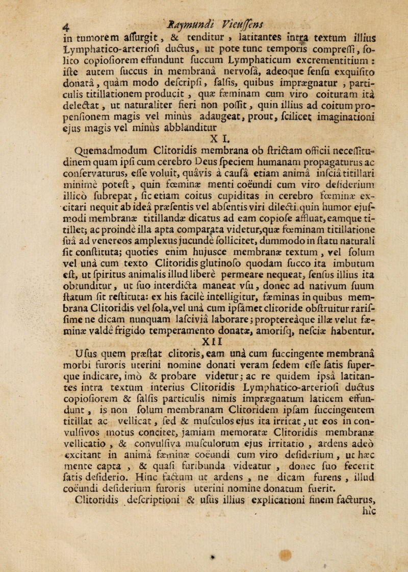 in tumorem affurgit, & tenditur > latitantes inita textum illius Lymphatico-arteriofi du&us, ut pote tunc temporis compreffi, fo» lito copiofiorem effundunt fuccum Lymphaticum excrementitium : ifte autem fuccus in membrana nervofa, adeoque fenfu exquifito donata, quam modo defcripfi > fallis, quibus impraegnatur , parti¬ culis titillationem producit , quae feminam cum viro coituram ita deledat, ut naturaliter fieri non poffit, quin illius ad coitum pro- penfionem magis vel miniis adaugeat, prout, fcilicet imaginationi ejus magis vel minus abblanditur X L Quemadmodum Clitoridis membrana ob ftri&am officii neceflitu- dinem quam ipfi cum cerebro Deus fpeciem humanam propagaturus ac confervaturus, elfe voluit, quavis a caufa etiam anima infeia titillari minime potefl:, quin femina menti coeundi cum viro defiderium illico fubrepat, fic etiam coitus cupiditas in cerebro femina? ex¬ citari nequit ab idea praffentis vel abfentisviri dile&iquin humor ejuf- modi membranae titillandas dicatus ad eam copiofe affiuat,eamque ti¬ tillet; ac proinde illa apta comparata videtur,quae feminam titillatione fua ad venereos amplexus jucunde follicitet, dummodo in ftatu naturali fit conflicuta; quoties enim hujusce membranae textum , vel folum vel una cum texto Clitoridis glutinofo quodam fucco ita imbutum eft, ut fpiritus animalis illud libere permeare nequeat* fenfus illius ita obtunditur, ut luo interdida maneat vfu, donec ad nativum fuum ftatum fit reftituta: ex his facile inteliigitur, feminas in quibus mem¬ brana Clitoridis velfola,vel una cum ipfamet clitoride obftruitur rarif- fimene dicam nunquam lafcivia laborare; proptereaque illae velut fe¬ mina? valde frigido temperamento donata, amorilq, nefefe habentur. XII Ufus quem pneftat clitoris, eam una cum fuccingente membrana morbi furoris uterini nomine donati veram fedem dfe fatis fuper- que indicare, imb & probare videtur; ac re quidem ipsa latitan¬ tes intra textum interius Clitoridis Lymphatico-arteriofi dudus copiofiorem & falfis particulis nimis impraegnatum laricem effun¬ dunt , is non folum membranam Clitoridem, ipfam fuccingentem titillat ac vellicat, fed & mufculosejus ita irritat, ut eos incon- vulfivos motus concitet, jamiam memorata Clitoridis membrana vellicatio , Sc convulfiva mufculorum ejus irritatio , ardens adeo excitant in anima feminae coeundi cum viro defiderium, ut hxc mente capta , & quafi furibunda videatur , donec fuo fecerit fatis ddiderio. Hinc fadum ut ardens , ne dicam furens , illud coeundi defiderium furoris uterini nomine donatum fuerit. Clitoridis deferiptioni & ufus illius explicationi finem fa&urus, hic