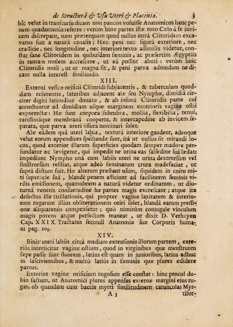 hic ve!ut ia tranfcurfii dicam noa paucos voloiffe Anatomicos hanc pe- nem quadatmenus referre : verum bina: partes iffe toto Cado a fe invi¬ cem difcrepant, nam praeterquam quod nullus intra Clitoridem. exca¬ vatus fuit a natura canalis; Ffec peni nec figura exteriore , nec craffitie, nec longitudine , nec interiori texto aSimilis videtur, con¬ fiat fane Clitoridem in qtiibufdam feminis » ac prsefertim ^gyptus in tantam molem accrefcere , ut ea poffint abuti : verum huic Clitoridis moli , ut ut magna fit, & peni parva admodum ne di¬ cam nulla intereft fimilitudo. XIII. Externi veCicx orificii Clitoridi fubjacentis , & tuberculum quod¬ dam referentis, lateribus adjacent alae feu Nympha:, dimidia cir- citer digiti latitudine donata: , & ab infima Clitoridis parte cui anneduntur ad dimidiam ufque marginem exterioris vagijp oftii exporreda:: Hx funt corpora [fubrubra, mollia, flexibilia * tenui, rariffimaque membrana cooperta, & intercapedine ab invicem fe« parata, qua: parva uteri fifiura nominari folet. Alte eadem qua uteri labia, textura interiore gaudent, adeoque velut eorum appendices fpedlandte funt, ita ut nullus fit mirandi lo¬ cus, quod exterior illarum fuperficies quodam femper madore per¬ fundatur sec ltevigetur, qui impedit ne urina eas faifedine fualtedats impediunt Nympha: una cum labiis uteri ne urina dextrorfiim vel finiftrorfum refiliat, atque adeo feminarum crura madefaciat , ut jfupra didum fuit. Hx alterum prteftant ufum, fiquidem in coitu mi¬ ti fupemcie fua , blande penem afficiunt ad faciliorem feminis vi¬ rilis emiffionem, quamobrem a natura videtur ordinatum , ut diu¬ turna veneris confuetudine hae partes magis excrefcant; atque ita defedus ille titillationis, qui propter vagina laxitatem & interio¬ rum rugarum illius obliterationem oriri folet, blanda earum prefli-; one aliquatenus compenietur ; quo nimirum conjugale vinculum magis potens atque perfedum maneat , ut dixit D. Yerheyen Cap. XXIX. Tradatus fecundi Anatomia: fux Corporis huma- ni pag. 203. XIV. Binis* uteri labiis circa mediam extenfionis illorum partem, exte¬ rius interjicitur vagina oftium, quod in virginibus qua: menftruum fxpe palfa: funt fluorem , latius eft quam in junioribus, latius adhuc in iafcivientibus , & multo latius in feminis quae plures edidere partus. Exterius vagina: orificium rugofum efle conflat: hinc procul du¬ bio fadum, ut Anatomici plures appenfas externa: margini ejus ru¬ gas* ob quaadatn cum baccis myrti fimilitudinem carunculas Myr- A 3 tifor-