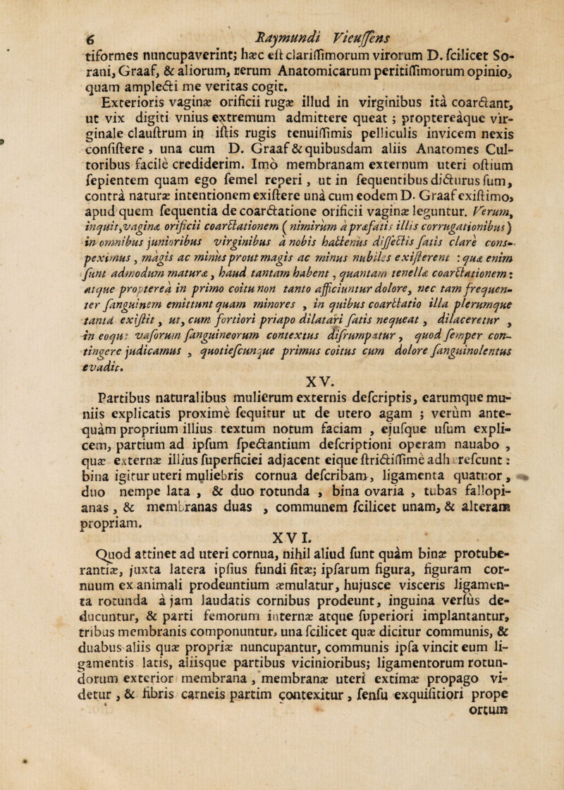 triformes nuncupaverint; ha?c eftclaritfimorum virorum D. fcilicet So¬ rani, Graaf, & aliorum, rerum Anatomicarum peritiflimorum opinio, quam ampledi me veritas cogit. Exterioris vagina? orificii ruga? illud in virginibus ita coardant, ut vix digiti vnius extremum admittere queat; proptereaque vir¬ ginale clauftrum in illis rugis tenuilEmis pelliculis invicem nexis confiftere, una cum D. Graaf & quibusdam aliis Anatomes Cul¬ toribus facile crediderim. Imo membranam externum uteri odium fepientem quam ego femel reperi, ut in fequentibusdidurus fum, contra natura? intentionem exiftere una cum eodem D. Graaf exiftimo* apud quem fequentia de coardatione orificii vagina? leguntur. Kerut^ inquityv agina orificii coartationem ( nimirum dprafatis illis cor rugationibus') in omnibus junioribus virginibus a nobis hallenus di fiet is fatis clare cons¬ peximus , magis ac minus prout magis ac minus nubiles exifterent : qua enim funt admodum matura, haud tantam habent , quantam tenella coartationem: atque propter e a in primo coitu non tanto afficiuntur dolore9 nec tam frequen¬ ter fanguinem emittunt quam minores y in quibus coartatio illa plerumque tama exiftit, uty cum fortiori priapo dilatari fatis nequeat, dilaceretur 5 in eocqm vaforum fanguineorum contextus difrumpatur, quod femper con¬ tingere judicamus , quotiefeun^ue primus coitus cum dolore fanguinolentus evadit. XV. Partibus naturalibus mulierum externis deferiptis, carumquemu- niis explicatis proxime fequitur ut de utero agam ; verum ante¬ quam proprium illius textum notum faciam , ejufque ufum expli¬ cem, partium ad ipfum fpedantium deferiptioni operam nauabo , qua? externae illius fuperficiei adjacent eiqueftridiffimeadh refeunt: bina igitur uteri muliebris cornua deferibam, ligamenta quatuor , duo nempe lata , & duo rotunda , bina ovaria , tubas fallopi- anas , & membranas duas , communem fcilicet unam, & alteram propriam. XV L Quod attinet ad uteri cornua, nihil aliud funt quam bina? protube¬ rantia?, juxta latera ipfius fundi fita?; ipfarum figura, figuram cor¬ nuum ex animali prodeuntium a?mulatur, hujusce visceris ligamen¬ ta rotunda a jam laudatis cornibus prodeunt, inguina verfus de¬ ducuntur, & parti femorum interna? atque fuperiori implantantur» tribus membranis componuntur, una fcilicet qua? dicitur communis, & duabus aliis qua? propria? nuncupantur, communis ipfa vincit eum li¬ gamentis latis, aliisque partibus vicinioribus; ligamentorum rotun¬ dorum exterior membrana, membranae uteri extimae propago vi¬ detur , & fibris carneis partim contexitur , fenfu exquifitiori prope ortum