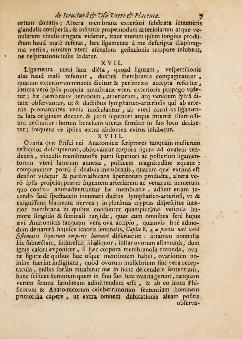 ortum donatis ,* Altera membrana exteriori fubftrata innumeris glandulis confperfa, & infinitis propemodum arteriolarum atque ve* nularum rivulis irrigata videtur, itaut vterumipfum longius produ¬ cum haud male referat, hasc ligamenta a me defcripta diaphrag- ma verfus, nimium vteri afcenfum geftationis tempore inhibent* ne refpirationis lufus lasdatur. XV11. Ligamenta uteri lata dida , quoad figuram , vefpertilionis alas haud male referunt , duabus membranis compaginamur * quarum exterior communis dicitur & peritonaso accepta refertur, intima vero ipfis propria membranas vteri exterioris propago vide* tur; has membranas nervorum , arteriarum, atq venarum fylva di» tatas obfervantur, ut & dudibus lymphatico-arteriofis qui ab arte¬ riis promanantes venis inofculantur , ab vteri cornibus ligamen¬ ta lata originem ducunt? & parti fuperiori atque internas ilium odi¬ um neduntur: horum beneficio uterus firmiter in fuo loco detine¬ tur ; frequens ve ipfius extra abdomen exitus inhibetur. X V111. Ovaria quas Prifci rei Anatomicas fcriptores tanquam mulierum tefticulos defcripferunt, obfervantur corpora figuras ad ovalem ten¬ dentis , vinculis membranofis parti fuperiori ac pofteriori ligamen¬ torum vteri latorum annexa , pollicem magnitudine sequant : componuntur porro e duabus membranis, quarum quas extima eft denfior videtur & parum albicans aperitonaso produda, altera ve¬ ro ipfis propria} prsecer ingentem arteriarum ac venarum numerum quo confitas animadvertuntur has membranas , adfunt etiam ju¬ cundo fane fpedaculo innumeri dudus lymphatico-arteriofi, vt & exiguidima filamenta nervea j in plurimas cryptas difpefcitur inte¬ rior membrana in quibus conduntur quam plurimas veficulas hu¬ more limpido & feminali turgidas, quas cum omnibus fere hujus sevi Anatomicis tanquam vera ova accipio , quamvis fufe admo¬ dum de natura hujufce ichoris feminalis. Capite 8. 4 x partis mei novi fyjlematis liquorum corporis humani difieruerim : attamen nonnulla hic fubneCam, indurefcit hicdiquor , inftar ovorum albuminis, dum ignis calori exponitur, fi hasc corpora membranofa rotunda, ova¬ tas figurae de quibus huc ufque mentionem habui, ovariorum no¬ mine fuerint indigitata, quod ovorum muliebrium fint vera recep¬ tacula , nullus forfan mirabitur me in hanc defcendere fetitentiam, hunc fcilicet humorem quem in finu fuo hasc ovaria gerunt, tanquam verum femen femineum admittendum efie , & ab eo iuxta Phi- ficorum & Anatomicorum celeberrimorum fententiam hominem primordia capere > ut extra omnem dubitationis aleam pofitis obferva-