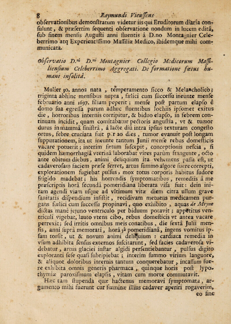 obfervationibus demonflratum videtur iis qui Erudirorum diaria con¬ fidunt , & pradertim fequenti obfervatione nondum in lucem edita* fub finem menfis Augufti anni fluentis a D.no Montagnier Cele¬ berrimo atq Experiencrflimo Maflfilfe Medico, ibidemque mihi com¬ municata. ®bfervatio D.ni D.m Montdgnier Collegio Medicorum Maffi- lienfium Celeberrimo Aggregati. De formatione foetus hu¬ mani infolitd* Mulier 50. annos nata , temperamento ftcco & Melancholico; triginta abhinc menfibus nupta , felici cum fucceflii ineunte menfe februario anni 1697. filiam peperit; menfe poft partum elapfo e domo fua egrefia parum adhuc fluentibus lochiis ipfomet exitus die , horroribus internis corripitur, & biduo elapfo, in febrem con¬ tinuam incidit, quam comitabatur pedoris anguftia , vt & tumor durus in mamma finiftra, alade diu intra ipfius texturam congefto ortus, febre cruciata fuit p r 20 dies, tumor evanuit poft longam fuppurationem, ita ut ineunte tantum Junii menfe rebus domefticis vacare potuerit; interim fetum fufeepit, conceptionis nefeia , fi quidem haemorrhagia v cerina laborabat vires parum frangente , odo ante obitum diebus, animi deliquium ita vehemens paffa eft, ut cadaverofam faciem praefe ferret, artus fumrno algore fuere correpti, explorationem fugiebat pulfus, mox totus corporis habitus fudore frigido madebat; his horrendis fymptomatibus, remediis a me praficriptis hora fecunda pomeridiana liberata vifa fuit: dein ini- tam agendi viam ufque ad vltimum vitas diem citra ullum grave fanicatis difpendium infiftit, recidivam metuens medicamen pur¬ gans foeiici cum fucceflii propinavi, quo exhibito aquas de Meyne didas mane jejuno ventriculo per biduum potavit; appetitus ven¬ triculi vigebat, lauto vtens cibo, rebus domefticis vt antea vacare perrexit; fed irritis omnibus meis conatibus , die fexta Julii men¬ fis, anni fupra memorati, hora 5» pomeridiana, ingens vomitus ip- fam torfit, ut & novum animi deliquium : cardiaca remedia in vfum adhibita fcnftis externos fufeitarunt, fed facies cadaverofa vi¬ debatur , amis glaciei inftar algidi perfentiebantur , pulfus digito exploranti fefe quafi fubripiebat ; interim fummo virium languore* & aliquot doloribus incernis tantum conquerebatur incaflum fue¬ re exhibita omnis generis pharmaca , quinque horis poft lypo- thymia paroxifmum elapfis , vitam cum morte commutavit. Hasc tam ftupenda qnx hadenus memoravi fymptomata, ar¬ gumento mihi fuerunt cur foeminat illius cadaver aperiri rogaverim* eo fine