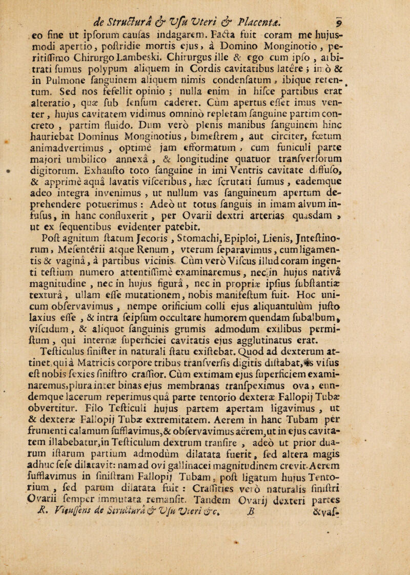 eo fine ut ip forum caufas indagarem. Fafta fuit coram me hujus¬ modi apertio , poflridie mortis ejus> a Domino Monginotio, pe- riti(fimo Chirurgo Lambeski. Chirurgus ille 8c ego cum ipfo , aibi- trati fumus polypum aliquem in Cordis cavitatibus latere j in b & in Pulmone fanguinem aliquem nimis condenfatum , ibique reten¬ tum, Sed nos fefellit opinio ; nulla enim in hifce partibus erat alteratio, quse fub fenfum caderet. Cum apertus e fiet imus ven¬ ter , hujus cavitatem vidimus omnino repletam fanguine partim con¬ creto , partim fluido. Dum vero plenis manibus fanguinem hinc hauriebat Dominus Monginotius, bimeflrem, aut circiter, fetum animadvertimus , optime jam efformatum ^ cum funiculi parte majori umbilico annexa , tk longitudine quatuor tranfverforum digitorum. Exhaufto toto fanguine in imi Ventris cavitate diffufo, & apprime aqua lavatis vifceribus, htec ferutati fumus , eademque adeo integra invenimus , ut nullum vas fanguineum apertum de¬ prehendere potuerimus : Adeo ut totus fanguis in imam alvum in- rufus, in hanc confluxerit, per Ovarii dextri arterias quasdam > ut ex fequendbus evidenter patebit. Poft agnitum flatum Jecoris , Stomachi, Epiploi, Lienis, Jnteftino- rum, Mefenterii atque Renum, vterum feparavimus, cum ligamen¬ tis & vagina,a partibus vicinis, Ciim vero Vifcus illud coram ingen¬ ti teftium numero attentifiime examinaremus, nec in hujus nativa magnitudine , nec in hujus figura, nec in propriae iplius fubftantiat textura, ullam efle mutationem, nobis manifeflum fuit. Hoc uni¬ cum obfervavimus , nempe orificium colli ejus aliquantulum jufto laxius efle , & intra feipfum occultare humorem quendam fubalbum^ vifcidum, & aliquot fanguinis grumis admodum exilibus permi- flum, qui internae fuperficiei cavitatis ejus agglutinatus erat. Tefliculus finifter in naturali flatu cxiflcbar. Quod ad dexterum at¬ tinet,quia Matricis corpore tribus tranfverfis digitis difl:abat,4s vifus efl nobis fexies finiflro craflior. Cum extimam ejus fuperficiem exami- naremus>plurainter binas ejus membranas tranfpeximus ova> eun- demque lacerum reperimusqua parte tentorio dexterae Fallopij Tubse obvertitur. Filo Tefliculi hujus partem apertam ligavimus , ut & dexterae Fallopij Tubae extremitatem. Aerem in hanc Tubam per frumenti calamum faffiavimus,& obfervavimus aerem, ut in ejus cavita¬ tem illabebaturjn Tefliculum dextrum tranfire , adeo ut prior dua¬ rum iflartim partium admodum dilatata fuerit, fed altera magis adhuc fefe dilatavit: nam ad ovi gallinacei magnitudinem crevit* Aerem fufflavimus in finiflram Fallopii Tubam, pofl ligatum hujus Tento¬ rium , fed param dilatata fuit: Craffitks veto naturalis fimflri Ovarii femper immutata remanfit. Tandem Ovari; dexteri partes £• VituQens de VJu Vteri &c> jB &yaf-