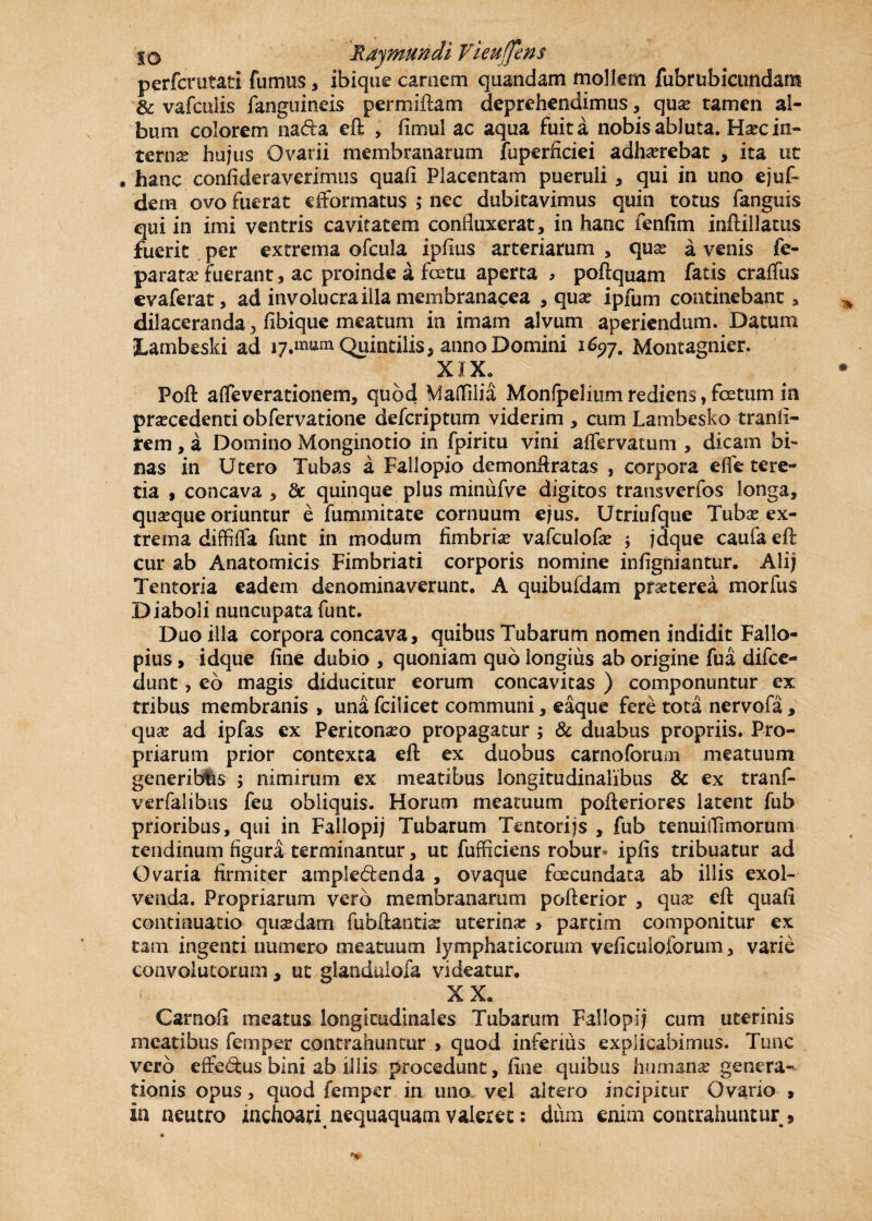 perfcrutati fumus , ibique carnem quandam mollem fubrubicundant & vafculis fanguineis permixtam deprehendimus, quas tamen al¬ bum colorem na&a eft , fimul ac aqua fuit a nobis abluta. Hxc in¬ terna? hujus Ovarii membranarum fuperficiei adhaerebat , ita ut . hanc confideraverimus quali Placentam pueruli , qui in uno ejuf- dem ovo fuerat cfformatus ; nec dubitavimus quin totus fanguis qui in imi ventris cavitatem confluxerat, in hanc fenfim inftillatus fuerit per extrema ofcula ipfius arteriarum , quas a venis fe- paratse fuerant, ac proinde a fctu aperta , poftquam fatis craffus evaferat, ad involucra illa membranacea , quas ipfum continebant, dilaceranda 3 libique meatum in imam alvum aperiendum. Datum SLambeski ad i7,mtfm Quintilis * anno Domini 1^7. Montagnier. x 1 x; Poft affeverationem, quod MalTilia Monfpelium rediens, fcetum in procedenti obfervatione defcriptum viderim , cum Lambesko tranli- rem, a Dornino Monginotio in fpiritu vini alfervatum , dicam bi¬ nas in Utero Tubas a Fallopio demonftratas , corpora elfe tere¬ tia , concava , & quinque plus minufve digitos transverfos longa, quaeque oriuntur e fummitate cornuum ejus. Utriufque Tubas ex¬ trema diffiffa funt in modum fimbrias valculofas ; jdque caufa eft cur ab Anatomicis Fimbriati corporis nomine infigniantur. Alij Tentoria eadem denominaverunt, A quibufdam praeterea morfus Diaboli nuncupata funt. Duo illa corpora concava, quibus Tubarum nomen indidit Fallo- pius, idque fine dubio , quoniam quo longius ab origine fua difce- dunt, eo magis diducitur eorum concavitas ) componuntur ex tribus membranis > una fcilicet communi, eaque fere tota nervofa, quas ad ipfas ex Peritonaeo propagatur ; 8c duabus propriis. Pro¬ priarum prior contexta eft ex duobus carnoforum meatuum generiblis ; nimirum ex meatibus longitudinalibus & ex tranf- verfa-libus feu obliquis. Horum meatuum pofteriores latent fub prioribus, qui in Fallopij Tubarum Tentorijs , fub tenuitfimorum tendinum figura terminantur, ut fufficiens robur iplis tribuatur ad Ovaria firmiter ampk&enda , ovaque foecundata ab illis exol- venda. Propriarum vero membranarum pofterior , quas eft quali continuatio quasdam fubftantis uterina: » partim componitur ex tam ingenti numero meatuum lymphaticorum veficuioforum, varie convolutorum, ut glandulofa videatur, XX, Carnoli meatus longitudinales Tubarum Fallopij cum uterinis meatibus femper contrahuntur > quod inferius explicabimus. Tunc vero effectus bini ab illis procedunt, fine quibus humanas genera¬ tionis opus, quod femper in uno vel altero incipitur Ovario > in neutro inchoari, nequaquam valeret: dum enim contrahuntur ,