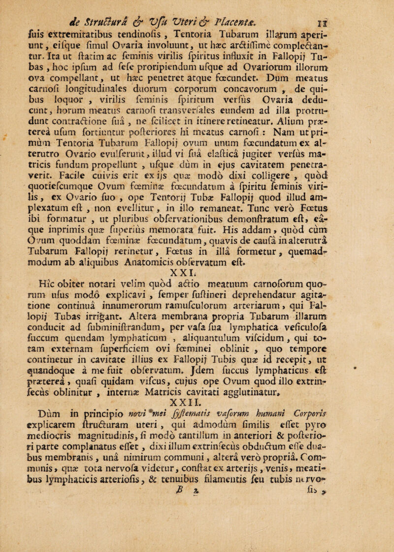 fuis extremitatibus tendinofis , Tentoria Tubarum illarum aperi¬ unt , eifque firnul Ovaria involuunt, ut hxc arbiflime compleban¬ tur, Ita ut flarim ac feminis virilis fpiritus influxit in Fallopij Tu¬ bas , hoc ipfum ad fefe proripiendum ufque ad Ovariorum illorum ova compellant, ut hxc penetret atque fecundet. Dum meatus carnofi longitudinales duorum corporum concavorum ,, de qui¬ bus loquor , virilis feminis fpiritum verftis Ovaria dedu¬ cunt, horum meatus carnofi transverfales eundem ad illa protru¬ dunt contrabione fu a , ne fciiiset in itinere retineatur. Alium prae¬ terea ufum for dentur pofteriores hi meatus carnofi : Nam ut pri¬ mum Tentoria Tubarum Fallopij ovum unum fecundatum ex al¬ terutro Ovario evulferunt, illud vi fiia elaftica jugiter verius ma¬ tricis fundum propellunt , ufque dum in ejus cavitatem penetra¬ verit. Facile cuivis erit ex ijs qua: modo dixi colligere , quod quotiefeumque Ovum femina fecundatum a fpiritu feminis viri¬ lis , ex Ovario fuo , ope Tentorij Tuba: Fallopij quod illud am¬ plexatum eft , non evellitur, in illo remaneat. Tunc vero Foetus ibi formatur , ut pluribus obfervadonibus demenftratum eft» ea? que inprimis qux fuperius memorata fuit. His addam » quod cum Ovum quoddam femina: fecundatum, quavis de caufa in alterutra Tubarum Fallopij retinetur, Foetus in illa formetur, quemad¬ modum ab aliquibus Anatomicis obfervatum eft» XXL Hic obiter notari velim quod abio meatuum carnoforum quo¬ rum ufus modo explicavi , femper fuflineri deprehendatur agita¬ tione continua innumerorum ramufculorum arteriarum> qui Fal¬ lopij Tubas irrigant. Altera membrana propria Tubarum illarum conducit ad fubminiflrandum, per vafa fua lymphatica veficulofa fuccum quendam lymphaticum , aliquantulum vifeidum, qui to¬ tam externam fuperficiem ovi feminei oblinit 5 quo tempore continetur in cavitate illius ex Fallopij Tubis quse id recepit, ut quandoque a me fuit obfervatum» Jdem fuccus lymphaticus eft prseterea > quafi quidam vifcus, cujus ope Ovum quod illo extrin- fecus oblinitur , interna: Matricis cavitati agglutinatur» XXII. Dum in principio novi *msi fy fi ematis vaforum humani Corporis explicarem ftruburam uteri, qui admodum fimilis effet pyro mediocris magnitudinis, fi modo tantillum in anteriori & pofterio- ri parte complanatus efTet, dixi illum extrinfecus obdnbum effe dua¬ bus membranis, una nimirum communi, altera vero propria. Com¬ munis» quae tota nervofa videtur, conflat ex arterijs, venis > meati¬ bus lymphaticis arteriofis ? & tenuibus filamentis feu tubis ntrvo* P a fi s &