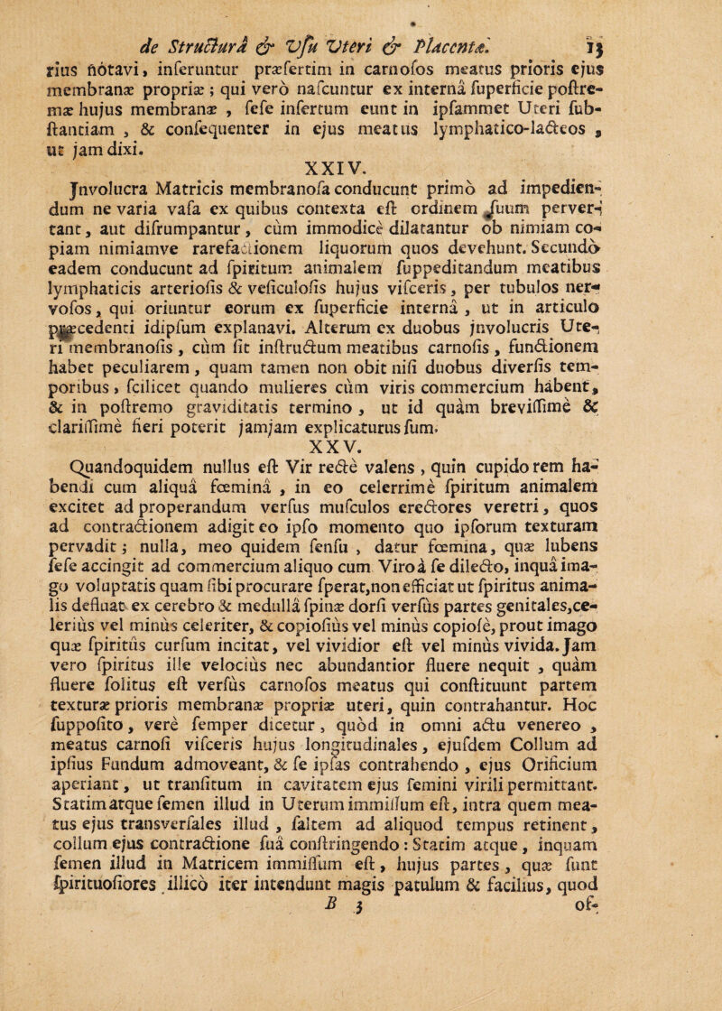 rius ftotavi, inferuntur prafertim in carnofos meatus prioris ejus membrana? propria? ; qui vero nafcuntur ex interna fuperficie poftre- ma? hujus membrana? , fefe infertum eunt in ipfamraet Uteri fub- ftantiam , & confequenter in ejus meatus lymphatico-ladeos , ut jam dixi. XXIV. Jnvo!ucra Matricis membranofa conducunt primo ad impedien- dum ne varia vafa ex quibus contexta eft ordinem jfuum perver-i tant, aut difrumpantur , ciim immodice dilatantur ob nimiam co- piam nimiamve rarefadionem liquorum quos devehunt. Secunda eadem conducunt ad fpmtum animalem fuppeditandum meatibus lymphaticis arteriolis 8c veficulofis hujus vifceris, per tubulos ner-* vofos, qui oriuntur eorum ex fuperficie interna , ut in articulo p|g?cedenri idipfum explanavi. Alterum ex duobus jnvolucris Ute¬ ri membranofis, ciim fit inftrudum meatibus carnofis, fundionem habet peculiarem, quam tamen non obit nifi duobus diverfis tem¬ poribus , fcilicet quando mulieres cum viris commercium habent, & in poftremo graviditatis termino , ut id quam breviffime & clariifime fieri poterit jamjam explicaturusfurm XXV. Quandoquidem nullus eft Vir rede valens , quin cupido rem ha¬ bendi cum aliqua fcemina , in eo celerrime fpiritum animalem excitet ad properandum verfus mufculos eredores veretri, quos ad contradionem adigit eo ipfo momento quo ipforum texturam pervadit; nulla, meo quidem fenfu , datur fcemina, qua? lubens fefe accingit ad commercium aliquo cum Viro a fe diledo, inqua ima¬ go voluptatis quam fibi procurare fperat,non efficiat ut fpiritus anima¬ lis defluat ex cerebro & medulla fpinse dorfi verfiis partes genitales,ce- lerius vel minus celeriter, <k copiofius vel minus copiofe, prout imago qua? fpiritiis curium incitat, vel vividior eft vel minus vivida. Jam vero fpiritus ille velocius nec abundantior fluere nequit , quam fluere folitus eft verfus carnofos meatus qui conftituunt partem textura? prioris membranae propria? uteri, quin contrahantur. Hoc fuppofito, vere femper dicetur , quod in omni adu venereo , meatus carnofi vifceris hujus longitudinales, ejufdem Collum ad ipfius Fundum admoveant, & fe ipias contrahendo , ejus Orificium aperiant, ut tranfiturn in cavitatem ejus femini virili permittant. S tatim atque femen illud in Uterum iminifium eft, intra quem mea¬ tus ejus transverfales illud , falcem ad aliquod tempus retinent, collum ejus contradione fua conftringendo: Statim aeque, inquam femen illud in Matricem immiiTum eft, hujus partes, qua? funt fpirituofiores illico iter intendunt magis patulum & facilius, quod B 3 of-