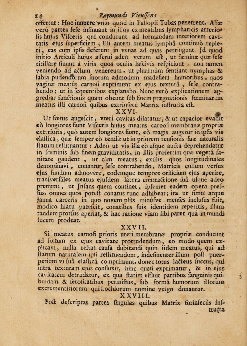 offertur: Hoc innuere volo quod in Faiiopii Tubas penetrent. Allx vero partes fefe infinuant in illos ex meatibus lymphaticis arterkn fis hujus Vifceris qui conducunt ad formandam interiorem cavi¬ tatis ejus fuperficiem ; Illi autem meatus lympha continuo reple¬ ti, eas cum ipfis deferunt in venas ad quas pertingunt, fd quod initio Articuli hujus afferui adeo verum efi , ut fxamx qux fefe titillare finunt a viris quos oculis lafcivis refpiciunt , non tamen veniendo ad adum venereum > ut plurimum fentiant nymphas Bc labia pudendbrum fuorum admodum madefieri humoribus > quos vaginx meatus carnofi exprimunt ex ejus textura * fere contra¬ hendo ; ut in fequentibus explanabo None vero explicationem ag¬ grediar fundionis quam obeunt fub finem praegnationis fcemmarum meatus illi carnofi quibus extrinfece Matrix inftruda eft. xxvl . m Ut fetus augefeit, vteri cavitas dilatatur » 8c ut capacior evadit eo longiores fiunt Vifceris hujus meatus carnofi membranas propriae exterioris ? quo autem longiores fiunt, eo magis augetur in ipfis vis elaftica , quse femper eb tendit ut in priorem tenfionis fua* naturalis flatum reflituantur : Adeo ut vis illaeaufque auda deprehendatur in fceminis fub finem graviditatis» in illis praffertim qux vegeta fa~ nitate gaudent » ut cum meatus , exiliis quos longitudinales denominavi, conantur, fefe contrahendo , Matricis collum verfus ejus fundum admovere * eodemque tempore orificium ejus aperire» tranfverfales meatus ejufdem latera conrradione fua ufque adeo premunt, ut Jnfans quem continet» ipfemet eadem opera pref- fus, omnes quos pottft conatus tunc adhibeat; ita ut fimul atque janua carceris in quo novem plus minufve menfes inclufus fuit, modico hiatu patefeit, conatibus fuis identidem repetitis, illam tandem prorfus aperiat» & hac ratione viam fibi paret qua in mandi lucem prodeat. XXVII. Si meatus carnofi prioris uteri membranse propria conducunt ad foetum ex ejus cavitate protrudendum, eo modo quem ex¬ plicavi , nulla reflat caufa dubitandi quin iidem meatus, qui ad flatum naturalem ipfi refticuendum, indefinenter illum poft puer¬ perium vi fua elaflica comprimunt, donec totus la&eus fuccus, qui intra texturam ejus conduxit, hinc quafi exprimatur, & in ejus cavitatem detrudatur, ex qua flarim effluit partibus fanguinis qui- buldam & ferofitatibus permifius, fub forma humorum illorum excrernentmorum quiLochiorum nomine vulgo donantur. XXVHL Foft deferiptas partes fingulas quibus Matrix forinfecus inf- tru$;&