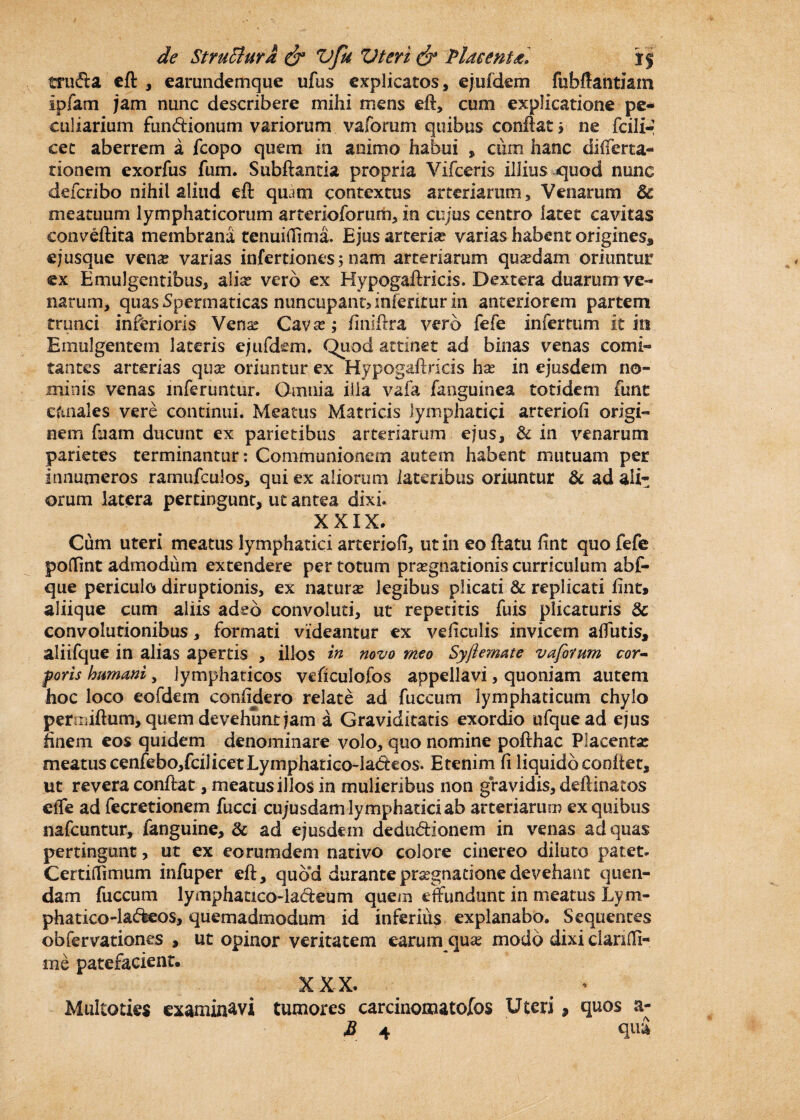 trufta eft , earundemque ufus explicatos, ejufdem fubffantiam Ipfam jam nunc describere mihi mens eft, cum explicatione pe¬ culiarium fun&ionum variorum vaforum quibus conflat» ne fcili*- cet aberrem a fcopo quem in animo habui , cum hanc diiferta- tionem exorfus fum. Subftantia propria Vifceris illius quod nunc deferibo nihil aliud eft quam contextus arteriarum. Venarum Sc meatuum lymphaticorum arterioforum, in cujus centro latet cavitas conveftita membrana tenuiilima. Ejus arteria? varias habent origines, e; usque ven# varias infertiones; nam arteriarum qusedam oriuntur ex Emulgentibus, alia? vero ex Hypogaftricis. Dextera duarum ve¬ narum, quas Spermaticas nuncupant» interitur in anteriorem partem trunci inferioris Vena? Cava?; finiftra vero fefe infertum it in Emulgentem lateris ejufdem. Quod attinet ad binas venas comi¬ tantes arterias qua? oriuntur ex Hypogaftricis ha? in ejusdem no¬ minis venas inferuntur. Omnia illa vafa fanguinea totidem funt ciinales vere continui. Meatus Matricis lymphatici arteriofi origi¬ nem fuam ducunt ex parietibus arteriarum ejus, & in venarum parietes terminantur: Communionem autem habent mutuam per innumeros ramufculos, qui ex aliorum lateribus oriuntur & ad ali*: orum latera pertingunt, ut antea dixi. XXIX. Cum uteri meatus lymphatici arteriofi, ut in eo flatu fint quo fefe poffint admodum extendere per totum pra?gnationis curriculum abf- que periculo diruptionis, ex natura? legibus plicati & replicati fint» aliique cum aliis adeo convoluti, ut repetitis fuis plicaturis & convolutionibus, formati videantur ex veficulis invicem alfutis, aliifque in alias apertis , illos in novo meo Syfle mate vaforum cor¬ poris humani, lymphaticos veficulofos appellavi, quoniam autem hoc loco eofdem confidero relate ad fuccum lymphaticum chylo permiftum, quem de vehunt jam a Graviditatis exordio ufqiiead ejus finem eos quidem denominare volo, quo nomine pofthac Placenta? meatus cenfebo,fcilicet Lymphatico-la&eos. Etenim fi liquido conflet, ut revera conflat, meatus illos in mulieribus non gravidis, deflinatos effe ad fecretionem fucci cujusdam lymphatici ab arteriarum ex quibus nafcuntur, fanguine, & ad ejusdem dedu&ionem in venas ad quas pertingunt, ut ex eorumdem nativo colore cinereo diluto patet. CertiiTimum infuper eft, quod durante prsegnatione devehant quen- dam fuccum lymphatxco-ladeum quens effundunt in meatus Lym- phatico-la&eos, quemadmodum id inferius explanabo. Sequentes obfervationes , ut opinor veritatem earum qua? modo dixi dariffi- rne patefacient. xxx. Multoties examinavi tumores carcinomatofos Uteri , quos a- B 4 qui