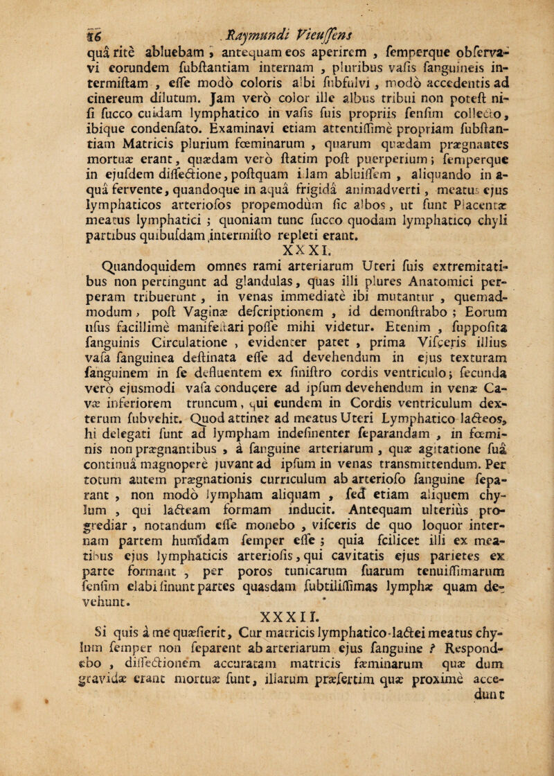 t6 . Rajmundi VieuJJens qua rite abluebam > antequam eos aperirem , femperque obferva- vi eorundem fubftantiam internam , pluribus vafis fanguitieis in- termiftam , effe modo coloris albi fubfulvi , modo accedentis ad cinereum dilutum. Jam vero color ille albus tribui non poteft ni- fi fucco cuidam lymphatico in vafis fuis propriis fenfim collecto, ibique condenfato. Examinavi etiam attentifiime propriam fubftan¬ tiam Matricis plurium fceminarum , quarum quaedam praegnantes mortuae erant, quadam vero ftatim poft puerperium; femperque in ejufdem diffedione, poftquam i lam abluiffem , aliquando ina¬ qua fervente, quandoque in aqua frigida animadverti, meatus ejus lymphaticos arteriofos propemodiitn fic albos, ut funt Placenta? meatus lymphatici ; quoniam tunc fucco quodam lymphatico chyli partibus quibufdam interrnifto repleti erant. XXXI. Quandoquidem omnes rami arteriarum Uteri fuis extremitati¬ bus non pertingunt ad glandulas, quas illi plures Anatomici per¬ peram tribuerunt, in venas immediate ibi mutantur , quemad¬ modum > poft Vagina? defcriptionem , id demonftrabo ; Eorum ufus facillime manifeltari pofte mihi videtur. Etenim , fuppofita fanguinis Circulatione , evidenter patet , prima Vifceris illius vafa fanguinea dcftinata effe ad devehendum in ejus texturam fanguinem in fe defluentem ex finiftro cordis ventriculo > fecunda vero ejusmodi vafa conducere ad ipfum devehendum in vena? Ca¬ va? inferiorem truncum, qui eundem in Cordis ventriculum dex¬ teram fubvehit. Quod attinet ad meatus Uteri Lymphatico la&eos, hi delegati funt ad lympham indefinenter feparandam , in fccmi¬ nis non praegnantibus , a fanguine arteriarum , qua? agitatione fua continua magnopere juvant ad ipfum in venas transmittendum. Per totum autem praegnationis curriculum ab arteriofo fanguine fepa- rant ? non modo lympham aliquam , fed etiam aliquem chy¬ lum , qui lafteam formam inducit. Antequam ulterius pro¬ grediar , notandum effe monebo , vifceris de quo loquor inter¬ nam partem humidam femper effe ; quia fcilicet illi ex mea¬ tibus ejus lymphaticis arteriolis > qui cavitatis ejus parietes ex parte formant , per poros tunicarum fuarum tenui (limarum fenfim elabi linunt partes quasdam fubtiiifTimas lympha? quam de¬ vehunt.' XXXII. Si quis a me qua?fierit, Cur matricis lymphaticodadei meatus chy¬ lum femper non feparent ab arteriarum ejus fanguine ? Respond¬ ebo , difTe&ionem accuratam matricis feminarum qua? dum gravidae erant mortuae funt, illarum prasfertim qua? proxime acce¬ dunt