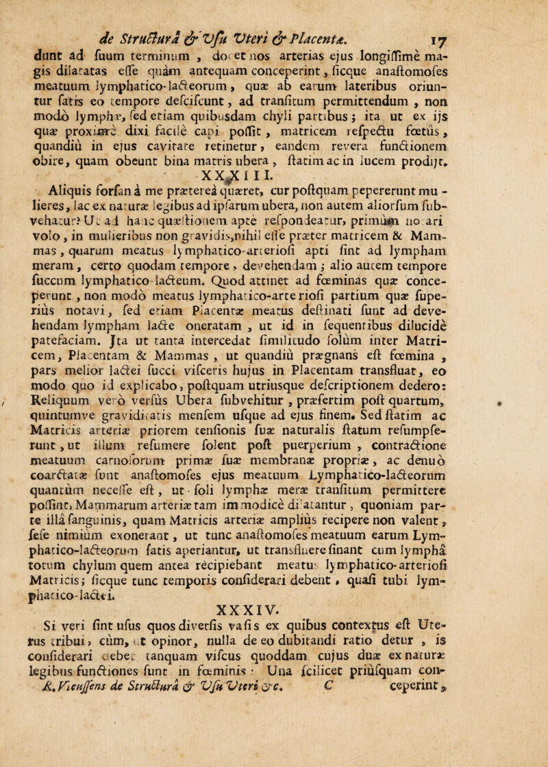 dunt ad fuum terminum , do? et nos arterias ejus longi (fime ma¬ gis dilatatas effe quam antequam conceperint , ficque anaftomofes meatuum lymphatico* ladeorum > qua? ab earum lateribus oriun¬ tur fatis eo tempore defcifcunt, ad tranfitum permittendum , non modo lympha, fed edam quibusdam chyli pambus j ita ut ex ijs qua? proxime dixi facile capi poflit , matricem refpedu foetus, quandiii in ejus cavitate retinetur > eandem revera fundionem obire, quam obeunt bina matris ubera, ftatim ac in lucem. prodi;t, x X#X i 1 I. Aliquis forfan i me praeterea quadret, cur poftquam pepererunt mu - lieres, lac ex natura? legibus ad ipfarum ubera, non autem aiiorfiim fub- vehatur? Ut a j ha ic quseftionem apte refponiearar, primum no ari volo, in mulieribus non gravidis,nihi! elfe pra?ter matricem & Mam¬ mas , quarum meatus lymphatico-arteriofi apti fint ad lympham meram, certo quodam tempore , devehendam ; alio autem tempore fucctim lymphatico iadeum. Quod attinet ad fceminas qua? conce¬ perunt , non modo meatus lymphatico-arceriofi partium qua? fupe- rius notavi, fed etiam Placentae meatus deftinati funt ad deve¬ hendam lympham iade oneratam , ut id in fequentibus dilucide patefaciam. Jta ut tanta intercedat fimilitudo folum inter Matri¬ cem, Placentam & Mammas , ut quandiu praegnans eft fcemina , pars melior ladei fucci vifceris hujus in Placentam transfluat, eo modo quo id explicabo» poftquam utriusque deferiptionem dedero: Reliquum vero verius Ubera fubvehitur , praefertim poit quartum, quintum ve graviditatis menfem ufque ad ejus finem* Sed ftatim ac Matricis arteriae priorem tenfionis fuae naturalis flatum refumpfe¬ runt , ut illum refumere folent poft puerperium , contradione meatuum carnolorum primae fua? membranae propria?, ac denub coardara? funt anaftomofes ejus meatuum Lymphadco-ladeorum quantiim necefle eft, ut • foli lympha? merae tranfitum permittere poffintj Marnrnarum arteriae tam im modice dilatantur 3 quoniam par¬ te illa fangu inis, quam Matricis arteria? amplius recipere non valent, fefe nimium exonerant, ut tunc anaftomofes meatuum earum Lym- phadco-Iadeorum fatis aperiantur, ut transfluere finant cum lympha totum chylum quem antea recipiebant meatu lyixiphatico-arteriofi Matricis; ficque tunc temporis confiderari debent * quafi tubi lym- phadeo-lactei. XXXIV. Si veri fint ufus quosdiverfis vafis ex quibus contextus eft Ute¬ rus tribui» cum, t opinor, nulla de eo dubitandi ratio detur , is confiderari c ebec tanquam vifcus quoddam cujus dua? ex naturae legibus fundiones funt in faminis • Una fcilicet priufquam con- Vieuj]ens de StruMwra & Vftt Vteri &c. C ceperint 9