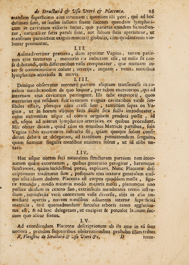 mandam fuperficiern ejus internam ; quoniam illi pori , qui ad hoc defiinati funt, ut fenfim influere finant fuccum quendam lymphati¬ cum in cavitatem vifceris hujus, quo parietes ejusdem humeden- tur , naturaliter fatis patuli fimt, aut falcem fatis aperiuntur, ut tranfitum permittant exiguis mercurij globulis, cum quadantenus vio¬ lenter premuntur. L 11. Animadvertitur prseterea, dum aperitur Vagina , totam parie¬ tum ejus texturam , mercurio ita imbutam efle, ut nulla-(it caur fa dubitandi,quin differentibus vafis componatur , qua? mutuam in¬ ter fe communionem colunt ; arterijs , inquam > venis, meatibus lymphatico-arteriolis & nervis. L 11 L Denique obfervatur mercurij partem aliquam tranfmeafle in car¬ nalem membtanofum de quo loquor, per tubos excretorios , qui ad internam ejus cavitatem pertingunt. Illi tubi excretorij , quos mercurius qui refiduiis fuit in eorum exiguis cavitatibus valde fen- fibiles efficit, plerique adeo craffi funt , tantillum fupra os Va«- ginx , ut in horum aliquos fatis facile feta jfuilla introducatur •> cujus extremitas ufque ad eorum originem produci poffit , id eft, ufque ad meatus lymphatico arteriales ex quibus procedunt. Hic obiter dicam, quod cum ex omnibus Matricis partibus, fala Vagina tubis excretoriis inftruda fit, ipfam quoque folam confi- derari debe e ut delegatam, ad tranlitum permittendum (anguini, quem fcemma? lingulis menfibus emittere folent , ut id alibi no¬ tavi- irv. Hac ufque notam feci naturalem ftruduram partium tam inter¬ narum quam externarum , quibus generatio peragitur , harumque fundiones, quam lucidiflirac potui, explicavi. Nunc Placenta? def- criptionem traditurus fum , poftquam ejus textura? generalem ejuf¬ que ufiis ideam dedero. Placenta eff corpus quoddam molle , figu¬ ra rotunda?, modo minoris modo majoris molis , plerumque uno pollice denfum in centro fuo, extrinfecus membranis ternis inftru- dum , intrinfecus vero contextum vafis diverfis, alijs in alia im¬ mediate apertis , novem menfibus adhaerens internae fuperficiei matricis , fere quemadmodum furculus arboris ramo agglutina¬ tus eft, & ad hoc delegatum, ut excipiat & percolet laaeum fuc- cum quo alitur foetus. LV. Ad exordiendam Placenta? deferiptionem ab i?s qus? in ea funt notiora , primum feqoentibus obfervationibus probabo illam tribus Ji, Vienjfens de Strabim & Vfu Vteri &c9 D mem-