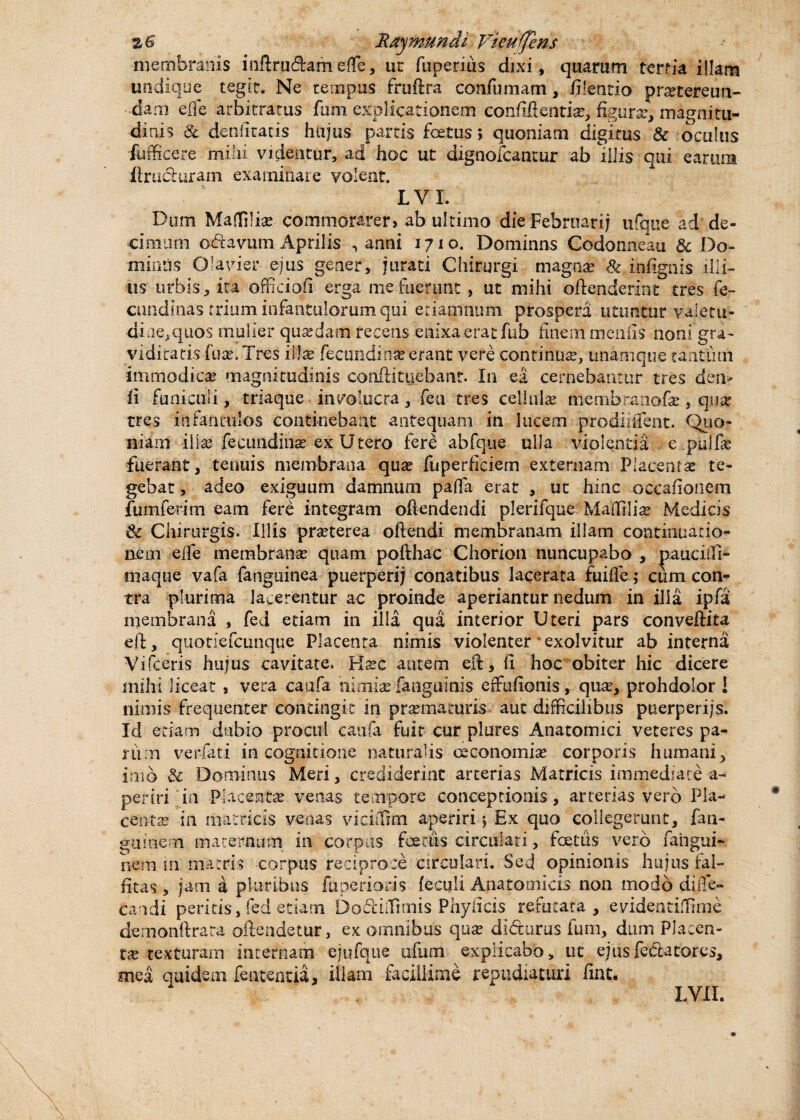 Ray mundi Vieufjens membranis inftrudameffe, ur fupetius dixi, quarum tertia illam undique tegit. Ne tempus frufira confumam, filentio pratereun- dam ede arbitratus fum explicationem confifientise, figura:, magnitu¬ dinis & deniitatis hujus partis foetus; quoniam digitus & oculus fufficere mihi videntur, ad hoc ut dignofcantur ab illis qui carum flniduram examinare volent. L V I. Dum Maffilia: commorarer» ab ultimo die Februari; ufque ad de¬ cimam octavum Aprilis , anni 1710. Dominns Codonneau & Do¬ minus Olavier ejus gener, jurati Chirurgi magna: & infignis illi¬ us urbis, ita officiofi erga me fuerunt , ut mihi offenderint tres fe- cundinas trium infantulorum qui etiamnum prospera utuntur valetu¬ dine, quos mulier quasdam recens enixa erat fub finem meo iis noni gra¬ viditatis fuse. Tres illx fecundi na? erant vere continua?, unamque tantum immodica: magnitudinis conflituebant. In ea cernebantur tres den» ii funiculi, triaque involucra, feti tres cellula: membranofa?, qua? tres infantulos continebant antequam in lucem prodiiifent. Quo¬ niam illa: feeimdina? ex Utero fere abfque ulla violentia e pulfe fuerant, tenuis membrana qua? fuperficiem externam Placenta? te¬ gebat, adeo exiguum damnum pafla erat , ut hinc occafionem fumferim eam fere integram oftendendi plerifque Maffilia? Medicis <k Chirurgis. Illis pra?terea offendi membranam illam continuatio¬ nem elfe membrana? quam pofthac Chorion nuncupabo , pauciffi- maque vafa fanguinea puerperij conatibus lacerata fuifle; cum con¬ tra plurima Jacerentur ac proinde aperiantur nedum in ilia ipfa membrana , fed etiam in illa qua interior Uteri pars conveffita eff, quotiefcunque Placenta nimis violenter exolvitur ab interna Vifceris hujus cavitate, Ks?c autem eft, fi hoc obiter hic dicere mihi liceat , vera caufa nimiae fangumis effufionis, qua:, prohdolor ! nimis frequenter contingit in pra? maturis aut difficilibus ptierperijs. Id etiam dubio procul caufa fuit cur plores Anatomici veteres pa¬ rum verfati in cognitione naturalis oeconomia? corporis humani, imo & Dominus Meri, crediderint arterias Matricis immediate a- periri in Placenta: venas tempore conceptionis, arterias vero Pla¬ centa: in matricis venas viciffim aperiri j Ex quo collegerunt, fan- guinem maternum in corpus foetus circulari, foetus vero fahgui- nem in matris corpus reciproce circulari. Sed opinionis hujus fal- fitas, jam a pluribus fiiperioris feculi Anatomicis non modo diiTe- candi peritis, fed etiam Dodiffimis Phylicis refutata, evidentiffinie demonftrara olle ridetur, ex omnibus qua: didurus fum, dum Placen¬ ta: texturam internam ejufque tifum explicabo, ut ejusfedatores, mea quidem featentia, illam facillime repudiaturi fiat. LVII.
