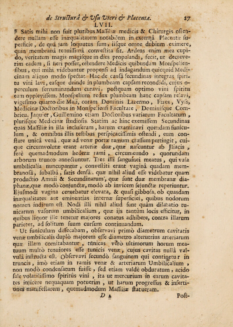LVIL p Satis mihi non fuit pluribus Martilia? medicis & Chirurgis offen¬ dere nullam e (te ina?quaiitatem notabilem in externa Placentas jfii- perficie, de qua jam loquutus fum> iifque omne dubium eximere, quin membrana tenuiffirrra conveftita fit. Ardens enim mea cupi¬ do, veritatem magis magifque in dies propalandi, fecir, ut decreve¬ rim eadem , fi heri pollet, offendere Medicis quibusdam Monfpelien- fibus, qui mihi videbantur propenfi ad indagandum quicqnid Medi¬ cinam aliquo modo fpe&at. Hac de caufa fecundinas integras fpiri-. tu vini lavi,eafque deinde in plumbeam capfam recondidi, cujus o- perculum ferruminandum curavi, poftquam optimo vini fpiritu eam oppieviffem. Monfpelium- redux plumbeam hanc capiam re!avi, vigefimo quarto die Maii, coram Dortfinis Lazermo , Fizes , Vyfs, Medicina? Dodoribus in Monfpelienfi Facultate , Deminifque Com- brieu, Jaqtber , Guillemino etiam Do&oribus variarum Facultatum ,, plurifque Medicinas fludiofis, Statim ac hinc excmiffem Secundinas quas Maffilia? in illa incluferam , harum examinavi quendam funicu¬ lum , & omnibus illis teftibus perfpicacimmis offendi , eum con¬ flare unica vena 5 qua? ad vena? porta: ramum craffum pertingit, cui¬ que circumvoluta erant arteria? dua?,qua? nafcuntur ab jliacis , fere quemadmodum hedera: rami , circumeundo > quorundam arborum trunco anneduntur. Tres illi fanguinei meatus , qui vata umbilicalia nuncupantur , convefliti erant vagina quadam mem- branofa, fubaiba, fatis denfa, qua? nihil aliud e(fe videbatur quam produdio Amnii & Secundinarum, qua: funt dua? membrana? dia- phana?,qua? modo conjundse, modo ab invicem fejundse reperiuntur, Ejufmodi vagina cernebatur elevata, & quafii gibbo fa, ob quasdam inaequalitates- aut eminentias interna: fuperficiei, quibus nodorum nomen inditum eft. Nodi illi nihil aliud funt quam dilatatio tu¬ nicarum vaforum umbilicalium , qua? ijs tantum locis efficitur, in quibus liquor ille tenetur majores conatus adhibere, contra illarum parietes, ad folitum fuum curfum continuandum. Ut funiculum dffifecabam, obfervavi primo diametrum cavitatis venre umbilicalis duplo majorem efle diametro alterutrius arteriarum qua: illam comitabantur , tunicas vero ultimorum horum mea¬ tuum multo tenuiores effe tunicis vena?, cujus cavitas nulla val¬ vula inftruda eft, Qbfervavi fecundo fanguinem qui continetu r in truncis, imo etiam in ramis vena? & arteriarum Umbilicalium > non modo condenfatum fu i (Te , fed etiam valde obduratum > acido fale volatiliffimo fpiritus vini , ita ut mercurium in earum cavita¬ tes injicere nequaquam potuerim , ut harum progreffus &■ inferti- ones «nanifeftarem , quemadmodum Maffiiia? ftatueram. P * 1 Poft-