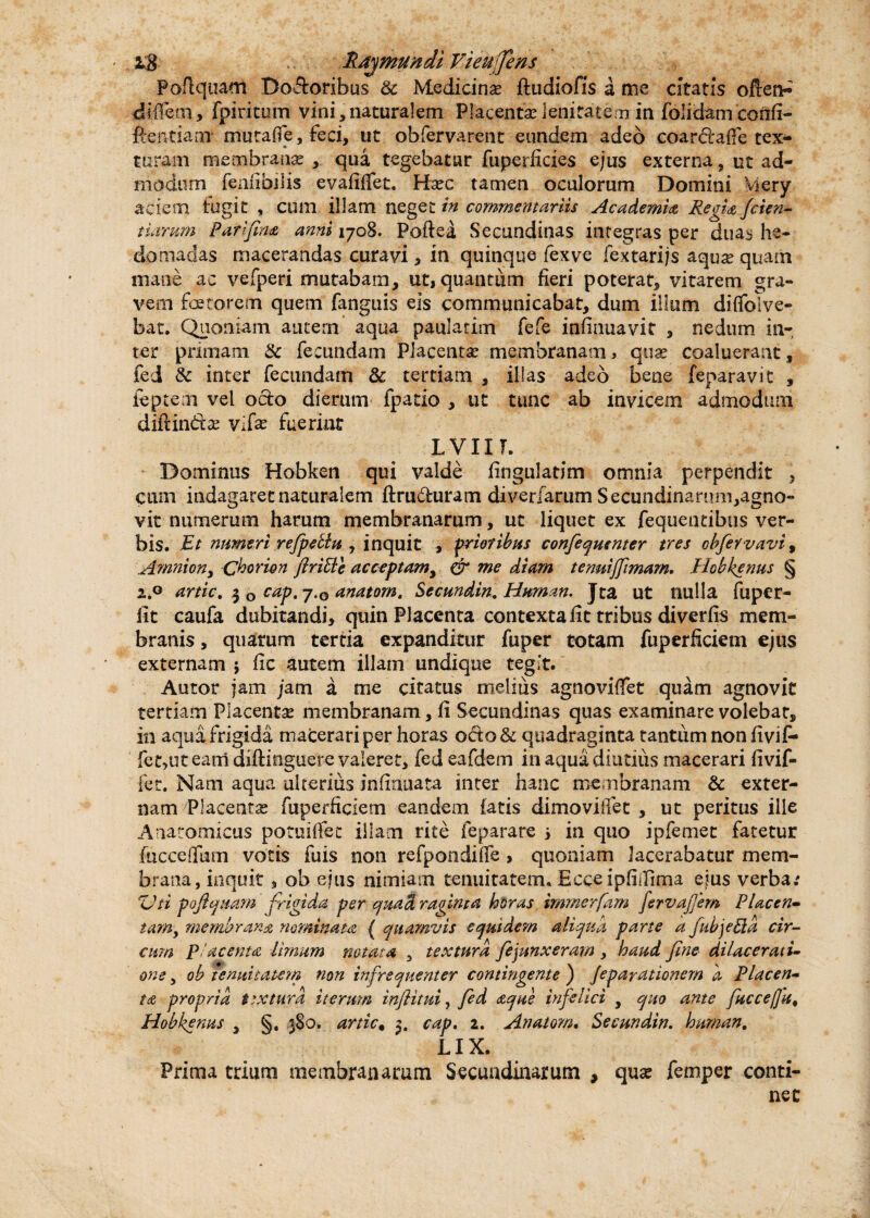 Pafiquam Dodoribus & Medicina ftudiofis a me citatis often- diffem, fpiritum vini,naturalem Placenta? lenitatem in folidam confi- ftentiaor murafie, feci, ut obfervarent eundem adeo coardaffe tex¬ turam membrana? , qua tegebatur fuperficies ejus externa, ut ad¬ modum fenfibilis evafifiet. Haec tamen oculorum Domini Mery aciem fugit , cum illam neget in commentariis Academia Regia Jcicn- tiarum Parifina anni 1708. Poftea Secundinas integras per duas he- dpmadas macerandas curavi, in quinque fexve fextarijs aqua? quam mane ac vefperi mutabam, ut, quantum fieri poterat, vitarem gra¬ vem faetorem quem fanguis eis communicabat, dum illum dififolve- bat. Quoniam autem aqua paulatim fefe infinuavit , nedum in¬ ter primam & fecundam Placentae membranam, quae coaluerant, fed & inter fecundam & tertiam , illas adeo bene feparavit , feptem vel odo dierum fpatio , ut ume ab invicem admodum diftinda? vdx fuerint L VIIT. Dominus Hobken qui valde fingulatim omnia perpendit , cum indagaret naturalem ftruduram diverfarum Secundinan»m,agno- vit numerum harum membranarum, ut liquet ex fequentibiis ver¬ bis. Et numeri refpeblu , inquit , prioribus confequenter tres obfervavi, Amniony Chorion ftrible acceptamy & me diam tenuijfimam. Hobkenus § artic, 3 0 cap.jtQ anatorn, Secundin. Hnman. Jta ut nulla fuper- lit caufa dubitandi, quin Placenta contexta fit tribus diverfis mem¬ branis, quarum tertia expanditur fuper totam fuperficiem ejus externam ; fic autem illam undique tegit. Autor jam jam a me citatus melius agnovifiet quam agnovit tertiam Placenta? membranam, fi Secundinas quas examinare volebat, in aqua frigida macerari per horas odo & quadraginta tantum non fivif- fet,ut earri diftinguere valeret, fed eafdem in aqua diutius macerari fivif- fet. Nam aqua ulterius infiauata inter hanc membranam & exter¬ nam 'Placentas fuperficiem eandem iatis dimovifiet , ut peritus ille Anatomicus potuiffee illam rite feparare > in quo ipfemet fatetur fucceflum votis fuis non refpondiffe , quoniam lacerabatur mem¬ brana, inquit , ob ejus nimiam tenuitatem. Ecceipfiifima ejus verba; 'ZJti poftquam frigida per quad raginta horas immerfam fervajjem Placen- tanty membrana nominata ( quamvis equidem aliqua parte a fubjeEta cir¬ cum placenta limum notata , textura fejunxeram , haud fine dilaceratu ane, ob tenuitatem non infrequenter contingente ) Jepayationem a Placen¬ ta propria tsxiura iterum infiitui, fed aque infelici , quo ante fuccefit, Hobkenus , §. 380. artic, 3. cap. 2. Anatom. Secundin. human, LIX. Prima trium membranarum Secundinarum , qua? femper conti¬ net