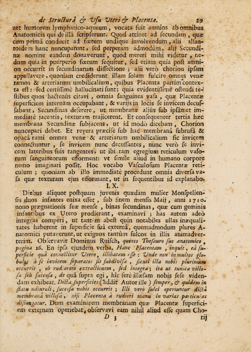 net humorem lymphatico-aqiieum, vocata fuit amnios ab omnibus Anatomicis qui de illa fcripferunr. Quod attinet ad fecundam * quas cum prima condicit ai foetum undique involvendum , alii allan- toidem hanc nuncuparunt * fed perperam admodum, alijf Secundi¬ nae nomine eandem donaverunt, quod mereri mihi videtur , ne¬ dum quia in puerperio foetum fequitur, fed etiam quia poft amni¬ on occurrit in fecundinarum diffedione ; alii vero chorion ipfam appellavere , quoniam crediderunt illam folam fulcire omnes venae ramos & arteriarum umbilicalium, quibus Placenta partim contex¬ ta eft: fed certififime hallucinati funt; quia evidentilTime oftendi te-! ftibus quos ha&eniis citavi , omnia fanguinea vafa , qua? Placentae fuperficiem internam occupabant, & varijsin locis fe invicem decuf- fabant. Secundinas deferere, ut membranae alius fub ipfamet im¬ mediate jacentis, texturam trajicerent. Et confequenter tertia haec membrana Secundinae fubjacens, ut id modo dicebam * Chorion nuncupari debet. Et revera praecife fub hac membrana fubrufa & opaca rami omnes venae §c arteriarum umbilicalium fic invicem cormeduntur , fe invicem nunc decuifantes, nunc vero fe invi¬ cem lateribus fuis tangentes, ut ibi tam egregium reticulum v a fo¬ rum fanguineorum efforment: vt Emile aliud in humano corpore nemo imaginari poflit. Hoc vocabo Vafculofum Placentae reti¬ culum ; quoniam ab illo immediate procedunt omnia diverfava- fa qua? texturam ejus efformant, ut in fequentibus id explanabo. LX. Diebus aliquot poftquam juvenis quadam mulier Monfpelien- fis duos infantes enixa elfet , fub finem menfis Maij , anni 1710. nono praegnationis fuse menfe , binas fecundinas, quae cum geminis infantibus ex Utero prodierant, examinavi ; has autem adeo integras comperi, ut tantum abeft quin notabiles ullas inaequali¬ tates haberent in fuperficie fua externa, quemadmodum plures A- natomici putaverunt, ut exiguos tantum fulcos in illis animadver¬ terim. Obfervavit Dominus Ruifch, quinto Thefauro fluo anatomico , fagina 16. En ipfa ejusdem verba. Hanc Placentam y inquit, ea fn~ perfide qua connetihur Utero 9 illibatam ejjfe : Unde non in multos glo- bulte d fe invicem feparatos fit fiubdivifa , ficuti illa nobis plurimum occurrit , oh rudiorem ex trabi imem , fed integra; ita ut tunica villo- fa Jek fuccofia , de qua fupra egi, hic fere illaefam nobis fefe viden¬ dam exhibeat. Ditia fuperficies (fiddit Autorille ) fiemper, & quidem in flatu naturali, fucccfa nobis occurrit ; Illi vero fulci operiuntur ditia membrana villvfia , ni fi Placenta a rudiori manu in varias panicu 'as difimgatur. Dum examinarem membranam quae Placentae fuperfici¬ em externam operiebat, obfervavi eam nihil aliud effe quam Cho- ' » i rij