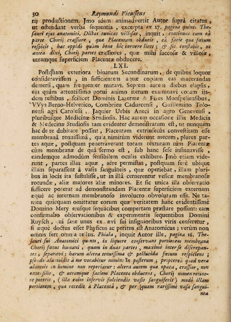 rij produ&ionem, Jmo idem animadvertit Autor fiipra citatus 9 ut oftendunt verba fequentia * excerpta ex 17. -pagina quinti The- fauri ejus anatomici. Ditias tunicas villofas , inquit s continuas cum ea parte Chorij crajfiore 9 qua Placentam obducit , ea facie qua foetum refpicit , hac oppido quam bene hic cernere licet • & fic conflabit 7 ut antea dixi, Chorij partes crafilores , qua; mihi fuccofas & viilofe * utramque jfuperficjem Placentae obducere. LXL Poftquam exteriora binarum Secundinarum, de quibus loquor confideraviffem , in fuffrcientem aquae copiam eas macerandas demerfi, quam frequenter mutavi. Septem autem diebus elapfis» eas quam attentiffimo potui animo iterum examinavi coram ijs- dem teftibus , fcilicet Dominis Lazerme Se Fizes Monfpelienfibus, vVVys Bemo-Helvetico, Combrieu Cadurcenfi , Guillemirio Tolo- nenfi agri Carolefii , .Jaquier Urbis Aneci in agro Genevenfi * pluribufque Medicinae Studiofis. Hac autem occafione illis Medicis & Medecinas Studiofis tam evidenter demonftratum eft, ut nunquam hac de re dubitare poffnt, Placentam extrinfecus conveftkam effe membrana tenuiflima, quia nimirum viderunt mecum, plures par¬ tes aquas, poftquam penetraverant totam texturam tum Placeniar cum membranas de qua fermo eft , fub hanc fefe infinuaviffe , eandemque admodum feufibilem oculis exhibere, Jmb etiam vide¬ runt , partes illas aquas , aere permiftas , poftquam fere ubique illam feparaffent a vafis /anguineis , quas operiebat * illam pluri¬ bus in locis ita fuftuli/fe > ut in illa cernerentur veficas tnembranofas rotundas, alias majores alite minores. Et fic unica illa obfervatio furncere poterat ad demonftrandam Placentas fuperticiem externam asque ac internam membranofo involucro obvolutam effe. Ne ta¬ men quicquam omittatur eorum quas veritatem hanc evidenti (fime Domino Mery ejufque fequacibus compertam prasftare poffunt: eam confirmabo obfervadonibus & experimentis fequentibus Domini Ruyfch , ui fane unus ex asvi fui infignioribus viris cenferetur* fi xque do&us effet Phyficus ac peritus eft Anatomicus ; verum non ©mnis fert omnia tellus. Phiala, inquit Autor ille, pagina 16. The- fauri fui Anatomici qwnti, in liquere confejvans portionem membrana Chori) foetus humani , quam in ditas partes y maxime interfe di ferep an¬ tes , feparavi : harum altera tenuijfima & pellucida foetum refpiciens $ pfeado ala uoidis d me vocabitur nomine in pofterum , proptereh q todvera alantois in homine non reperiatur: altera autem qua opaca , crafflor9 non exterfilis 9 & utramque faciem Placenta obducens , Chorij nomen retine¬ re potent y ( illa enim infervit fulciendis vafis [anguiferis) modo illam portionem % qm recedit d Placenta 5 & per, \quam rarifflme vafa [angui¬ nea