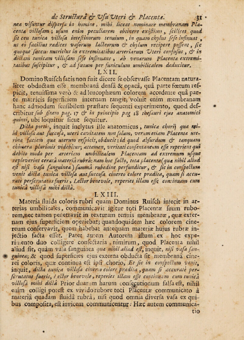nea vfitntur difipsrfa in homine , mihi liceat nominare membranam Pia* centa villofam ; ufum enim peculiarem obtinere exifihno y fcilicet quod fit ceu tunica villofa intef inorum tenuium , in quam chylus fiefie infinuat B ut eo facilius radices vafrum lafleorum & chylum recipere pojfent, fc quoque fucent nutritius in extremitatibus arteriarum Vteri confufus , & in di fiam tunicam villofam fiefie infirmans , ah venarum placenta extremi- fatibus (ufcipitur y & ad ficetum per funiculum umbilicalem deducitur. L XII. DominoRuifch fatis non fuic dicere fe obfervaffe Placentam natura¬ liter obdudam ede membrana denfa & opaca, qua parte fetum ref- picit, tenuiffima vero & ad leucophaeum colorem accedente qua par¬ te matricis fuperficiem internam tangit; voluit enim membranam hanc admodum fenfibilem praeftare fequenti experimento, quod def- cnbituxfitb Jjnem pag. \7 & in principio pag *8 thefauri ejus anatomici quintiy ubi loquitur ficut fequltur. Dltta portio y inquit inclytus ille anatomicus , tunica chori) qua mi¬ hi villofa aut fiuccofiay uteri cavitatem non filum y verum etiam Placenta ute¬ rina faciem qua uterum refipicity obducit: id quod abfiurdum & tanquam ck inner a plurimis videbiturj attamen, veritati confientaneum ejje reperient qui debito modo per arteriam umbilicalem Placentam ad extremum ufique repleverint cerata materia rubra: nam hoc facio, tota placenta (^qua nihil aliud eft ni fi vafia [anguinea ) fiumrna rubedine perfunditur, & fic in conjpeflum venit dicta tunica villofa aut fiuccofia cinereo colore pradita, quam fi accu¬ rate perferat at as fueris, Leflor benevole 3 reperies illam efiq continuam cum tunica villofa mihi di fla. L XIII. Materia fluida coloris rubri quam Dominus Ruifch injecit in ar¬ terias umbilicales, communicavit igitur toti Placentae fuum rubo- rem,nec tamen penetravit in texturam tenuis membranae, quae exter¬ nam ejus fuperficiem operiebat; quandoquidem hxc colorem cine¬ reum confervavk, quem habebat antequam materiae hujus rubrae in¬ jectio fa&a effer. Patet autem Autorem iftum ex hoc expe¬ rimento duo colligere confedtaria , nimirum, quod Placenta nihil aliud fit» quam vaia (anguinea qua nihil aliud ^inquit, nifi vafia fim~ guineay:$c quod fuperficies ejus externa obduda fit membrana cine¬ rei coloris, quae continua eft ipfi chorio. Et fic in confpsfhim venit, inquit, dici a tunica villofa cinereo colore pradita , quam fi accurate per- ferutatus fueris, /.ellor benevole, reperies illam e[Je continuam cum tunica villofa mihi difd Prior duarum harum confejjutionum falfaeft, nihil enim colligi pateft ex vivido rubore toti Placentae communicato a materia quadam fluida rubra 3 rufi quod omnia diverfa vafa ex qui¬ bus compoftta, eft invicem communicentur • Haec autem communica-