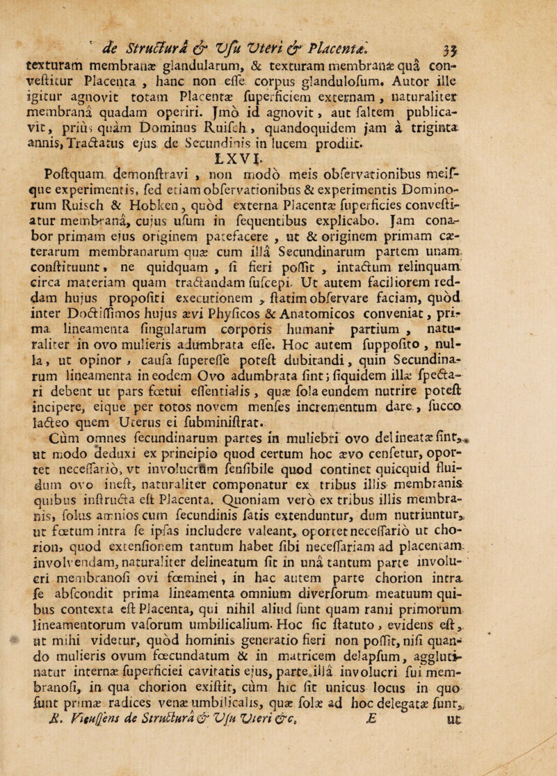 texturam membrana? glandularum, 81 texturam membrande qua con¬ vellitur Placenta , hanc non effe corpus glandulofum. Autor ille igitur agnovit totam Placenta? fuperficiem externam , naturaliter membrana quadam operiri. Jmb id agnovit, aut faltem publica¬ vit, prius quam Dominus Ruifch > quandoquidem jam a triginta annis, Tradatus ejus de Secundinis in lucem prodiit. LXVI- Poftquanx demonftravi , non modo meis obfervationibus meif- que experimentis, fed edam obfervationibus & experimentis Domino¬ rum Ruisch & Hobken 3 quod externa Placenca? fuperficies convefti- atur membrana, cujus ufum in fequentibus explicabo. Jam cona¬ bor primam ejus originem patefacere , ut & originem primam ce¬ terarum membranarum qux cum illa Secundinarum partem unam eonftiruunt» ne quidquam , fi fieri poftit , intadum relinquam circa materiam quam tradandam fufcepi Ut autem faciliorem red¬ dam hujus propofiti executionem * ftatim obfervare faciam, quod inter Dodiffimos hujus xvi Phylleos & Anatomicos conveniat, pri¬ ma lineamenta fingularum corporis humani* partium , natu¬ raliter in ovo mulieris adumbrata effe. Hoc autem fuppofito , nul¬ la, ut opinor, caufa. fuperefle poteft dubitandi, quin Secundina¬ rum lineamenta in eodem Ovo adumbrata fintjfiquidem ille fpeda- ri debent ut pars fcetui effentialis , qua fola eundem nutrire poteft incipere, eique per totos novem menfes incrementum dare, fucco ladeo quem Uterus ei fubminiftrat. / Cum omnes fecundinarum partes in muliebri ovo delineatefint,* ut modo deduxi ex principio quod certum hoc avo cenfetur, opor¬ tet neceffarib, vt involucrem fenfibrle quod continet quicquid flui¬ dum ovo ineft, naturaliter componatur ex tribus illis membranis quibus infiruda efi Placenta. Quoniam vero ex tribus illis membra¬ nis, folus arr:nios ciun fecundinis fatis extenduntur, dum nutriuntur* ut fce tum intra fe ipfas includere valeant, oportet neceffario ut cho- rion> quod extenfionem tantum habet fibi necefiariam ad placentam, involvendam, naturaliter delineatum fit in una tantum parte involu¬ cri membranofi ovi fceminei, in hac autem parte diorion intra fe abfeondit prima lineamenta omnium diverforum meatuum qui¬ bus contexta eft Placenta, qui nihil aliud funt quam rami primorum lineamentorum valorum umbilicalium. Hoc fic ftatuto , evidens eft nt mihi videtur, quod hominis generatio fieri non poffit, ni fi quan¬ do mulieris ovum foecundatum & in matricem delapfum, aggluti¬ natur interna? fuperficiei cavitatis ejus, parte illa involucri fui mem¬ branofi, in qua chorion exiftit, cum hic fit unicus locus in quo funt prima? radices vena?, umbilicalis, qua? fola? ad hoc delegata? funt* A*. Vieufjens de StruUura & Vfu Vteri &ct E Ut