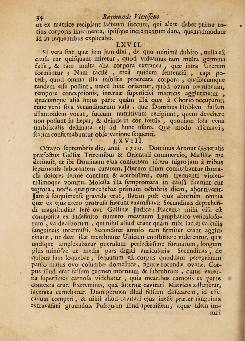 Rdjmundi Vieuffem ut ex matrice recipiant la&eum fiiccum, qui alere debet prima to¬ tius corporis lineamenta, ipfifque incrementum dare, quemadmodum id in fequentibus explicabo. IX VII. Si vera flnt quae jam jam dixi, de quo minime dubito , nulla eft caufa cur quifquam miretur , quod videamus tam multa germina falfa , & tam multa alia corpora extranea , quas intra Uterum formantur ; Nam facile , mea quidem fententia , capi po- teft, quod omnia illa infolita procreata corpora , qualiacumque tandem eife poffint, unice hinc oriantur, quod ovum fcemineum, tempore conceptionis, internae fuperficiei matricis agglutinetur , quacumque alia hujus parte qudm illa quae a Chorio occupatur; tunc vero fofa Secundinarum vafa , quas Dominus Hobken faifam allantoidern vocat, fuccum nutritivum recipiunt, quem devehere non poliunt in hepar, & deinde in cor fcetiis , quoniam fola vena umbilicalis deftinata eft ad hunc ufum. Quas modo affirmavi» ftatim confirmabuntur obfervatione fequenti. • L XVIII. Odravo fepternbris die, anni 1710. Dominus Arnout Generalis praefe&us Galliae Triremibus & Orientali commercio, Maffihas me detinuit, ut ibi Dominam ejus confortem i&ero nigro jam a tribus feptimanis laborantem curarem. J&erum illum comitabantur ftoma- chi dolores ferme continui & acerbiflimi, cum frequenti violen- tiffimoque vomitu. Molefta illa fymptomata in caufa fuerunt cur nasgrora, node quae praecedebat primum odobris diem, abortiverit. Jam a fesquimenfe gravida erat, ftatim poft ejus abortum omnia quae ex ejus utero protrufa fuerunt examinavi: Secundinas deprehen¬ di magnitudine fere ovi Gallinas Jndicae: Placenta mihi vifa eft compofita ex indefinito numero meatuum Lymphatico-veficulofo- rum , valdealborum , qui nihil aliud erant quam tubi ladei vafculi$ fanguineis intermifti. Secundinae amnio tam firmiter erant agglu¬ tinatas , ut duae illae membranae Unicam conftituere viderentur, quas undique amplexabatur puerulum perfediffime formarum, longum plus minufve ut media pars digiti auricularis. Secundinas, de quibus jam loquebar , lequutum eft corpus quoddam peregrinum pauib majus ovo columbae doniefticas, figurae rotundae ovatas. Cor¬ pus illud erat falfum germen mortuum & fubrubrum , cujus exter¬ na fuperficies carnofa videbatur , quia meatibus carnofts ex parte contexta erat. Extremitas, qua internas cavitati Matricis adhaeferar, lacerata cernebatur. Dum germen illud falfum diiTecarem, id effe cavum comperi, & nihil aliud cavitati ejus inelfe praeter fanguinis cxtravafati grumulos. Poftquam illud aperuififem, aquae idem ini-