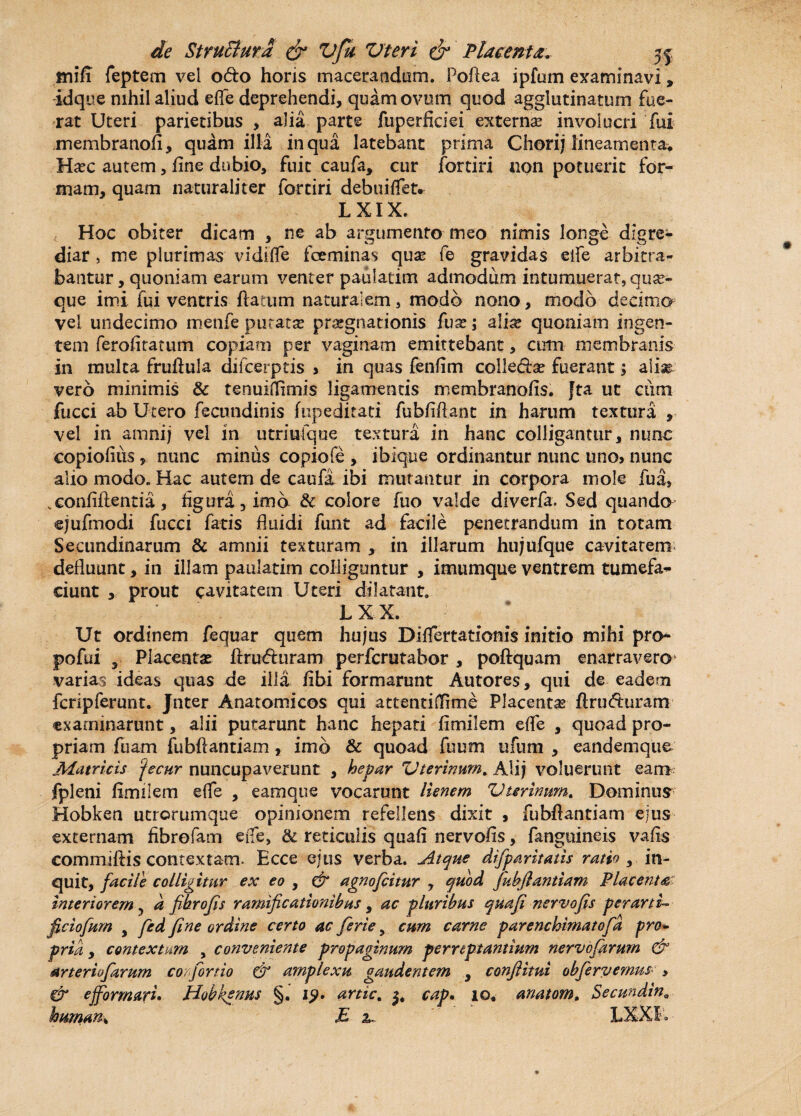 fnifl feptem vel odo horis macerandum. PoAea ipfum examinavi, idque nihil aliud efl~e deprehendi, quam ovum quod agglutinatum fue¬ rat Uteri parietibus , alia parte fuperficiei externa? involucri fui membranofi, quam illa in qua latebant prima Chorij lineamenta* Ha?c autem, fine dubio, fuit caufa, cur fortiri non potuerit for¬ mam, quam naturaliter fortiri debuiffet. L XIX. Hoc obiter dicam , ne ab argumento meo nimis longe digre¬ diar 5 me plurimas vidiffe fceminas qua? fe gravidas eife arbitra¬ bantur, quoniam earum venter paulatim admodum intumuerat, quar- que imi fui ventris flatum naturalem, modo nono, modo decima vel undecimo menfe purata? praegnationis fua?; alia? quoniam ingen¬ tem ferofitatum copiam per vaginam emittebant, arm membranis in multa fruflula difeerptis > in quas fenfim colle&a? fuerant; alm vero minimis & tenuiffimis ligamentis membranofis. Jta ut cum fucci ab Utero fecundinis fupeditati fubfiflant in harum textura , vel in amnij vel in utriufqne textura in hanc colligantur, nunc copiolius, nunc minus copiofe , ibique ordinantur nunc uno> nunc alio modo. Hac autem de caufi ibi mutantur in corpora mole fua, vconfiflentia, figura, imo & colore fuo valde diverfa. Sed quando ejufmodi fucci fatis fluidi funt ad facile penetrandum in totam Secundinarum & amnii texturam , in illarum hujufque cavitatem defluunt, in illam paulatim colliguntur , imumque ventrem tumefa* ciunt , prout cavitatem Uteri dilatant. L XX. Ut ordinem fequar quem hujus DifTertationis initio mihi pro- pofui y Placenta? flruefturam perferutabor , poftquam enarravero varias ideas quas de illa fibi formarunt Autores, qui de eadem fcripferunt. Jnter Anatomicos qui attentilTime Placenta ftrudmram examinarunt, alii putarunt hanc hepati fimilem effe , quoad pro¬ priam fiiam fubflantiam, imo & quoad fuum ufum , eandemque Matricis 'jecur nuncupaverunt , hepar Uterinum. Alij voluerunt eam fpleni fimilem e{fe , eamque vocarunt lienem Uterinum. Dominus Hobken utrorumque opinionem refellens dixit , fubflantiam ejus externam fibrefam ede, & reticulis quafi nervofis, fanguineis vafls commiftis contextam. Ecce ejus verba. Atque difparitatis ratio , in¬ quit, facile colligitur ex eo , & agnofeitur , quod fiubjlantiam Placenta' interiorem, d pbrofis ramificationibus y ac pluribus quafi nervofis per arti- ficiofum y fed fine ordine certo ac ferte, cum carne parenchimatofia pro* prid , contextam , conveniente propaginum perreptantium nervofiirurn & arteriofiarum corfiortio & amplexu gaudentem , conflitui obfiervemus , & e formari. Hobkenus §. 19. artic. cap. 10. anatom, Secmdin,