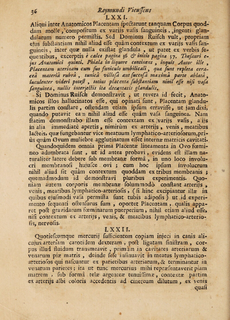 L X X I. Aliqui inter Anatomicos Placentam fpe&arunt tanquam Corpus quod¬ dam molle ,'compofitum ex variis vafis fanguineis s fingenti glan¬ dularum numero permiftis. Sed Dominus Ruifch vult, propriam ejus fubftantiam nihil aliud effle quam contextum ex varijs vafis fan¬ guineis 5 inter quas nulla exiflat glandula , ut patet ex verbis fe- quentibus, excerptis e calce pagina 36 & initio pagina 3 7. Thefauri e- jus Anatomici quinti* Phiala in liquore continens y inquit Autor ille $ Placentam uterinam cum Juo funiculo umbilicali, qua funt repleta cera- ce a materia rubra , tunica villofa aut fuccofd maxima parte ablata s luculenter videri potefl , totius placenta fubflandam nihil efle nifl vafa Janguinea, nullis interjellis ita decantatis glandulis, Si Dominus Ruifch demonftravit , ut revera id fecit. Anato¬ micos illos hallucinatos ede, qui opinati funt, Placentam glandu¬ lis partim conflare, oftendam etiam ipfum erraviffle, ut jam dixi, quando putavit ean nihil aliud effe quam vafa fanguinea. Nam flatim demonftrabo illam effle contextam ex! varijs vafis, a ijs In alia immediate apertis , nimirum ex arterijs > venis , meatibus !a<fleis> quas fungebantur vice meatuum lymphatico-arterioforum,pri- us quam Ovum muliebre agglutinatum efflet internas matricis cavitati- Quandoquidem omnia prima Placentas lineamenta in Ovo fcemi¬ neo adumbrata funt , ut id antea probavi, evidens eft illam na¬ turaliter latere debere fub membranas forma , in uno loco involu¬ cri membranofi hujufce ovi ; cum hoc ipfum involucrum nihil aliud fit quam contextum quoddam ex tribus membranis ; quemadmodum id demonftravi pluribus experimentis. Quo¬ niam autem corporis membranas folummodb conflant arterijs 9 venis , meatibus lymphatico-arteriofis > ( fi hinc excipiantur illas in quibus ejufmodi vafa permifta funt tubis adipofis ) ut id experi¬ mento fequenti oflenfurus fum , oportet Placentam , qualis appa¬ ret poft gravidarum fceminarum puerperium, nihil edam aliud effe» nifi contextum ex arterijs, venis, & meatibus lymphatico-arterio¬ fis, nervofis- L x x i r. Quotiefcumque mercurij fufficientem copiam injeci in canis ali¬ ca jus, arteriam carotidem dexteram , poft ligatam finiftram , cor¬ pus illud fluidum transmeavit , primum in cavitates arteriarum & venarum pias matris , deinde fefe infirmavit in meatus lymphatico- arteriofos qui nafcuntur ex parietibus arteriarum, & terminantur in venarum parietes; ita ut tunc mercurius mihi reprasfentavent piam matrem , fub forma telas argenteas tenuiffimas, contexta partim ex arteriis albi coloris accedentis ad cinereum dilutum , ex venis