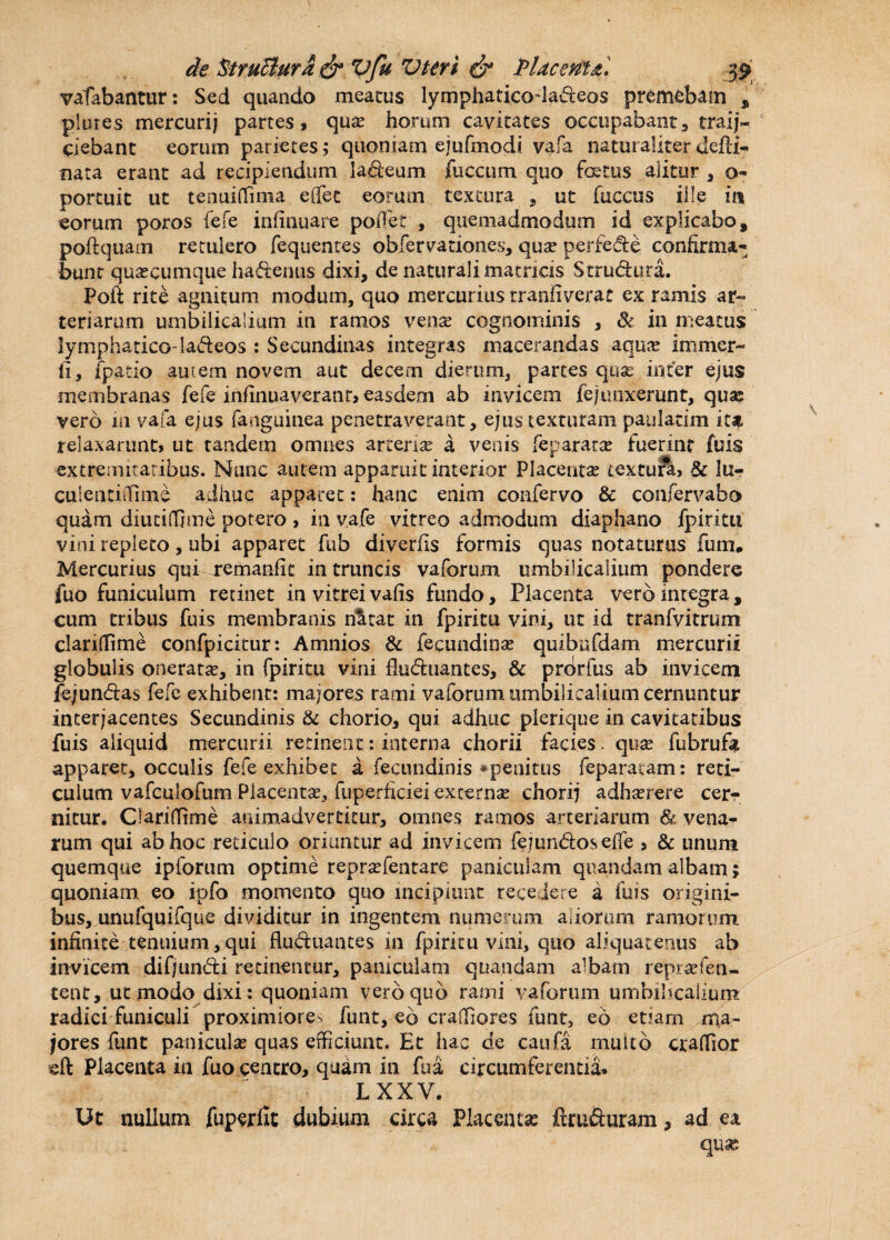 vafabantur: Sed quando meatus lymphaticodadeos premebam % plores mercurij partes, qua? horum cavitates occupabant-» traij- ciebant eorum parietes; quoniam ejufmodi vafa naturaliter defti- nata erant ad recipiendum laneum fuccum quo fatus alitur , o- portuit ut tenuiffima e flet eorum textura , ut fuccus ille m eorum poros fele infinuare poifet , quemadmodum id explicabo, poftquam retulero fequentes obfervationes, qua? perfede confirma¬ bunt quascumque ha denus dixi, de naturali matricis Stmdura. Poit rite agnitum modum, quo mercurius tranfiverat ex ramis ar¬ teriarum umbilicalium in ramos vena cognominis , & in meatus lymphatico-ladeos : Secundinas integras macerandas aquas imnier- li, fpatio autem novem aut decern dierum, partes quae inter ejus membranas fefe infinuaverant, easdem ab invicem fejunxerunt, quas vero in vafa ejus fanguinea penetraverant, ejus texturam paulatim ita relaxarunt, ut tandern omnes arterias a venis feparara? fuerint fuis extremitatibus. Nunc autem apparuit interior Placentas textura, & lu- culentiilime adhuc apparet: hanc enim confervo & confervabo quam diutiflime potero , in vafe vitreo admodum diaphano fpiritu vini repleto , ubi apparet fub diverfis formis quas notaturus fum. Mercurius qui remanfit in truncis vaforum umbilicalium pondere fuo funiculum retinet in vitrei vafis fundo, Placenta vero integra, cum tribus fuis membranis nlitat in fpiritu vini, ut id tranfvitrum clariflime confpicitur: Amnios & fecundioa? quibufdam mercurii globulis oneratae, in fpiritu vini fluduantes, & prbrfus ab invicem iejundas fefe exhibent: majores rami vaforum umbilicalium cernuntur interjacentes Secundinis & chorio, qui adhuc plerique in cavitatibus fuis aliquid mercurii retinent: interna chorii facies. quae fub rufa apparet, occulis fefe exhibet a fecundinis *penitus feparaiam: reti¬ culum vafculofum Placentas, fuperficieiexternte chorij adhaerere cer¬ nitur. Clariflime animadvertitur, omnes ramos arteriarum & vena¬ rum qui ab hoc reticulo oriuntur ad invicem femndos efle , & unum quemque ipforum optime repraefentare paniculam quandam albam; quoniam eo ipfo momento quo incipiunt recedere a fuis origini¬ bus, unufquifque dividitur in ingentem numerum adorum ramorum infinite tenuium,qui fluduantes in fpiritu vini, quo aliquatenus ab invicem difjundi retinentur, paniculam q nandam albam re prae len¬ tent, ut modo dixi: quoniam vero quo rami vaforum umbilicalium radici funiculi proximiores funt, eb crafliqres funt, eb etiam ma¬ jores funt paniculas quas efficiunt. Et hac de catifa multo craflior eft Placenta in fuo centro, quam in fu a circumferentia» L XX V. Ut nullum fuperllt dubium circa Placentas ftrufturam, ad ea quae