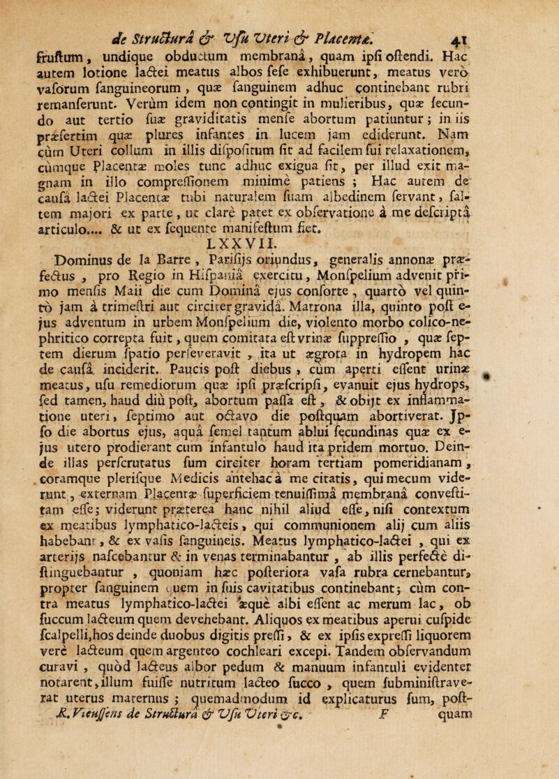 fruftum, undique obductum membrana, quam ipfi oftendi. Hac autem lotione ladei meatus albos fefe exhibuerunt, meatus vero vaforum fanguineorum , qux fanguinem adhuc continebant rubri remanferunt. Verum idem non contingit in mulieribus, qux fecun- do aut tertio fux graviditatis menfe abortum patiuntur; in iis prxfertim qua: plures infantes in lucem jam ediderunt. Nam cum Uteri collum in illis difpofitum fit ad facilem fui relaxationem, cumque Placentas moles tunc adhuc exigua fit, per illud exit ma¬ gnam in ilio compreffionem minime patiens ; Hac aurem de cania la&ei Placentas tubi naturalem fuam albedinem fervant, fal- tem majori ex parte, ut clare patet ex observatione a me deferipta articulo.... & ut ex fequente manifeftum fiet. LXXVII. Dominus de la Barre, Parifijs oriundus, generalis annona: prx- fedus , pro Regio in Kifpania exercitu, Monfpeiium advenit prt- nio menfis Maii die cum Domina ejus conforte , quarto vel quin¬ to jam a, trimeftri aut circiter gravida. Matrona illa, quinto pofi e- jus adventum in urbem Monfpeiium die, violento morbo colico-ne- phritico correpta fuit, quem comitata eft vrinas fupprefiio , qux fep- tem dierum fpatio perfeveravit , ita ut x^rota in hydropem hac de caufa inciderit. Paucis pofi: diebus , cum aperti effent urinse meatus, ufu remediorum qux ipfi prxfcripfi, evanuit ejus hydrops, fed tamen, haud diupoft, abortum pafla efl:, &obijt ex inflamma¬ tione uteri, feptimo aut odavo die poftquam abortiverat. Jp- fo die abortus ejus, aqua femel tantum ablui ftcundinas qux ex e- jus utero prodierant cum infantulo haud ita pridem mortuo. Dein¬ de illas perferutatus fum circiter horam tertiam pomeridianam , coramque plerifque Medicis antehac a me citatis, quimecum vide¬ runt 5 externam Placenrx fuperficiem tenuiflima membrana convefti- tam elfe; viderunt prxterea hanc nihil aliqd eife, nifi contextum ex meatibus lymphatico-ladeis, qui communionem alij cum aliis habebant,& ex valis fanguineis. Meatus lymphatico-ladei , qui ex arcerijs nafcebantur lk in venas terminabantur , ab illis perfede di- ftmguebantur , quoniam hxc pofteriora vafa rubra cernebantur, propter fanguinem uuem in jfuis cavitatibus continebant 5 cum con¬ tra meatus lymphatico-ladei xque albi effent ac merum lac, ob fuccum ladeum quem devehebant. Aliquos ex meatibus aperui cufpide fcalpellijhos deinde duobus digitis preffl, & ex ipfis exprefli liquorem vere 1 a deum quem argenteo cochleari excepi. Tandem obfervandum curavi , quod ladeus albor pedum & manuum infantuli evidenter notareat,illum fuifle nutritum ladeo fucco , quem fubminiftrave- rat uterus maternus ; quemadmodum id explicaturus fum, pofi:- M., FieuJJins de Struttura & Vfu Vteri F quam