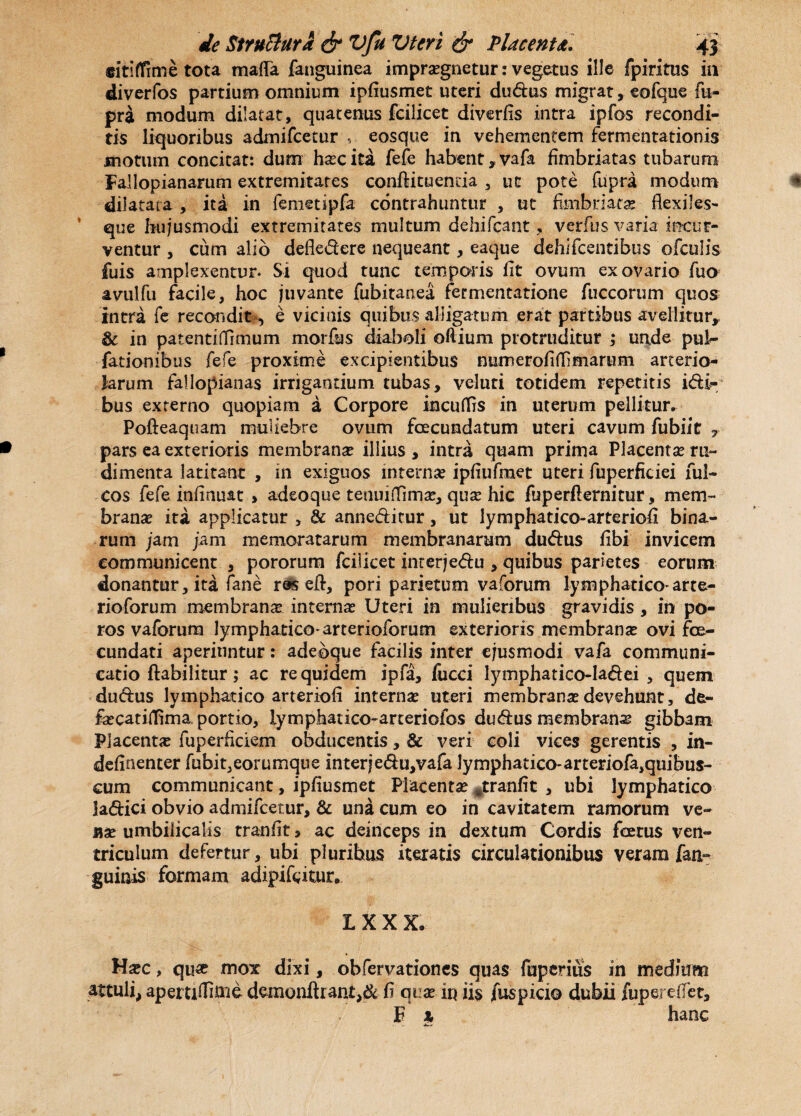 cititfrme tota maffa (anguinea impra?gnetur: vegetus ille fpiritus ia diverfos partium omnium ipfiusmet uteri du&us migrat, eofque fu- pri modum dilatat, quatenus fcilicet divertis intra ipfos recondi¬ tis liquoribus admifeetur , eosque in vehementem fermentationis motum concitat: dum ha?cita fefe habent, vafa fimbriatas tubarum Fallopianarum extremitates conftituenda , ut pote fupra modum dilatata, ita in femetipfa contrahuntur , ut fimbriata flexiles- que hujusmodi extremitates multum dehifcant, verfus varia incur¬ ventur , cum alio defledere nequeant, eaque dehifcentibus ofculis fuis amplexentur. Si quod tunc temporis lit ovum ex ovario fuo avulfu facile, hoc juvante fubitanea fermentatione fuccorum quos intra fe recondit ■> e vicinis quibus alligatum erat partibus avellitur, & in patentifiimum morfus diaboli oftium protruditur ,* unde pul^ fationibus fefe proxime excipientibus numerofitfimarum arterio¬ larum fallopianas irrigantium tubas, veluti totidem repetitis idi- bus externo quopiam a Corpore incuflfis in uterum pellitur. Pofteaquam muliebre ovum fecundatum uteri cavum fubiit r pars ea exterioris membrana? illius , intra quam prima Placenta? ru¬ dimenta latitant , in exiguos interna? ipfiufmet uteri fuperficiei fui- cos fefe infinuat > adeoque tenuiflfima?, qua? hic fuperfternitur, mem¬ brana ita applicatur , & anneditur, ut lymphatico-arteriofi bina¬ rum jam jam memoratarum membranarum dudus libi invicem communicent , pororum fcilicet interjedu , quibus parietes eorum donantur, ita fane r&s eft, pori parietum vaforum lymphatico-arte- rioforum membrana interna? Uteri in mulieribus gravidis , in po- ros vaforum lympharico-arterioforum exterioris membranse ovi fe¬ cundati aperiuntur: adeoque facilis inter ejusmodi vafa communi¬ catio ftabilitur; ac re quidem lpfa, fucci lymphatico-ladei , quem dudus lymphatico arteriofi interna? uteri membrana?devehunt, de- fa?catilfima. portio, lyrnphatico-arteriofos dudus membrana gibbam Placenta fuperficiem obducentis, & veri coli vices gerentis , in- definenter fubit,eorumque inter jedu,vafa lymphatico-arteriofa,quibus- cum communicant, ipfiusmet Placenta? #tranfit , ubi lymphatico ladici obvio admifeetur, & una cum eo in cavitatem ramorum ve¬ na? umbilicalis tranfit > ac deinceps in dextum Cordis fetus ven¬ triculum defertur, ubi pluribus iteratis circulationibus veram fan- guinis formam adipifetur. IXXX. H#c, qu« mox dixi, obfervationes quas fuperius in medium attuli, apettifiinid demonflrant,^ fi qua? in iis jfuspicio dubii iiiperetfet, F x hanc