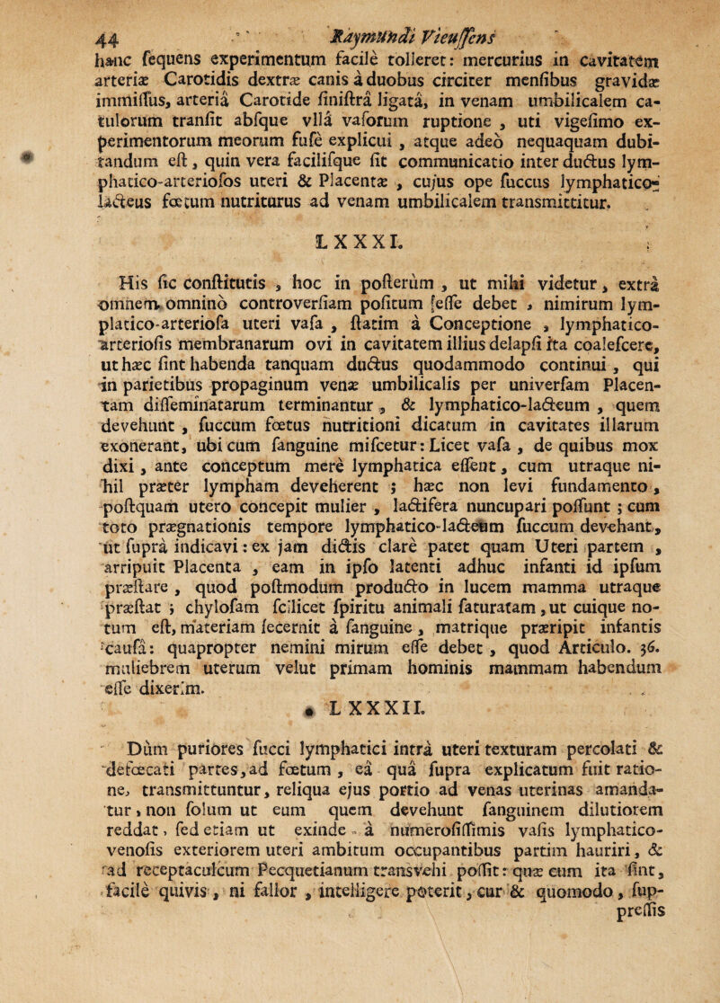hMic fequens experimentum facile tolleret: mercurius in cavitatem arteria Carotidis dextrae canis a duobus circiter menfibus gravidae immitius* arteria Carotide finiftra ligata, in venam umbilicalem ca¬ tulorum tranfit abfque vlla vaforum ruptione , uti vigefimo ex¬ perimentorum meorum fufe explicui , atque adeo nequaquam dubi¬ tandum eft, quin vera facilifque fit communicatio inter dudus lym- phacico-arteriofos uteri & Placentas , cujus ope fuccus lymphatico* ladeus foetum nutriturus ad venam umbilicalem transmittitur. L X X X L < His fic conftitutis , hoc in pofterum , ut mihi videtur * extra omnem, omnino controverfiam pofitum [etie debet * nimirum Jym- platico arteriofa uteri vafa , ftatim a Conceptione , lymphatico- ^rteriofis membranarum ovi in cavitatem illius delapfi fta coalefcere, ut hasc fint habenda tanquam dudus quodammodo continui, qui in parietibus propaginum venas umbilicalis per univerfam Placen¬ tam ditieminatarum terminantur s & lymphatico-ladeum , quem devehunt , fuccum foetus nutritioni dicatum in cavitates illarum exonerant, ubi cum fanguine mifcetur: Licet vafa , de quibus mox dixi, ante conceptum mere lymphatica eflent, cum utraque ni- bil praster lympham deveherent ; hasc non levi fundamento , poftquam utero concepit mulier , ladifera nuncupari potiunt ; cum toto praegnationis tempore lymphaticotiadeum fuccum devehant , ut fupra indicavi: ex jam didis clare patet quam Uteri partem , arripuit Placenta , eam in ipfo latenti adhuc infanti id ipfum pradiare , quod poftmodum produdo in lucem mamma utraque prasftat \ chylofam fcllicet fpiritu animali faturatam,ut cuique no¬ tum eft, materiam fecernit a fanguine , matrique praeripit infantis rcaufa: quapropter nemini mirum etie debet , quod Articulo. 36. muliebrem uterum velut primam hominis mammam habendum etie dixerim. • L XXXII. Dum puriores fucci lymphatici intra uteri texturam percolati Sc defaecati partes, ad foetum , ea qua fupra explicatum fuit ratio¬ ne, transmittuntur, reliqua ejus portio ad venas uterinas amanda¬ tur * non fo!um ut eum quem devehunt fanguinem dilutiorem reddat, fed etiam ut exinde •- a n ume rofi (fimis vafis lymphatico- venofis exteriorem uteri ambitum occupantibus partim hauriri, & md receptaculcum Pecquetianum transvehi potiit: quas cum ita fint, facile quivis , ni fallor , inteliigere poterit, eur & quomodo, fup- pretiis