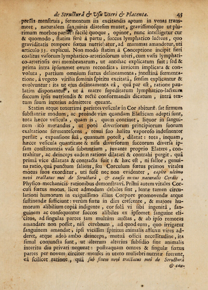 preflis menftruis, fermentum iis excitandis aptum in venas trans¬ meet, naturalem /anguinis diatefim mutet, graviffimofque ut plu¬ rimum morbos pari^f : facile quoque , opinor, nunc intelligetur cur & quomodo, ftatim fere a partu, fuccus lymphatico ladeus, quo graviditatis tempore fce tus nutriebatur, ad mammas amandetur, uti articulo33. explicui. Non modo ftatim a Conceptione incipit fieri coalitus vaforum lymphatico*arterioforum uteri, cum vafis lymphati- co-arteriofts ovi membranarum, ut antehac explicatum fuit; fed & prima intra ipfummet ovum recondita» invicem implicata & con¬ voluta , partium omnium fcetus delineamenta, jnteftina fermenta- tione, a vegeto virilis feminis fpiritu excitata, fenfim explicantur dc evolvuntur : ita ut ejus delineamenta ea , qua par eft, ratione pau- latim disponantuf > ut a matre fupeditamm lymphatico-ladieura fuccum ipfis nutriendis & redi e conformandis dicatum , intra tex¬ tum fuum interius admittere queant. Statim atque tenerrimi parietes veftcula? in Cor abiturab fat firmum fubftantia? modum, ac proindevim quandam Elafticam adeptifunt, tota ha?cce veficula , quam is , quem continet» liquor in fangui- nem ito mutandus, ut pote diverforum principiorum fuorum exaltatione fermentefcens , tenui fuo halitu vaporofo indefinenter perflat , expanfione fua, quantum poteft , dilatat: tota, inquam „ ha?cce veftcula quantitate Sc nifu diverforum fuccorum diverfa ip- fam conftituentia vafa fubeuntium , juvante proprio Elatere, con¬ trahitur, ac deinceps eadem ratione dilatari & contrahi pergit, qua prima vice dilatata & contradia fuit : & hxc eft , ni fallor > genui¬ naratio, qua pundtum falietis, feu Corculum foetus primos vitales motus fuos exorditur, uti fufe nec non evidenter , capite ultime novi traffatus mei de Strublura , & caufis motus naturalis Cordis , Phyfico-mechanicis» rationibus demonftravi. Primi autem vitales Cor¬ culi foetus motus, licet admodum debiles fint , lenra? tamen circu¬ lationi humorum in exiguiffimo illius Corpore promovendae atque fuftinendae fufficiunt: verum foetu in dies crefceiite , & majore hu¬ morum alibilium copia indigente , cor foia vi fibi ingenita , fan- guinem ac confequenter fuccos alibiles ex ipfomet fanguine eli¬ citos, ad fingulas partes jam multum audias , & ab ipfo remotas amandare non poflet, nift cerebrum , ad quod eum, quo irrigatur fanguinem amandat, ipfl vicilftm fpiritus animalis affluxu vires ad¬ deret, atque adeo ambo deinceps, mutua officii neceffitudine, ita fimui conjunda funt, ut alterum alterius fubftdio fine animalis interitu diu privari nequeat: pofteaquam omnes 8c flngula? foetus partes per novem circiter menfes in utero muliebri nutrita? fuerunt, ea fcilicet ratione , qua finb finem novi traffatus mei de Stmftura & ca% * /