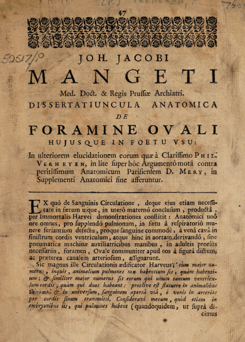 Med. Dod. & Regis Pruflke Archiatri. DISSERTATIUNCULA ANATOMICA D E FORAMINE OVALI HUJUS Q^U E I N F O E T U V S U: In ulteriorem elucidatiotiem eorum qua? a Clariflimo P h i Verh eyen3 in lite fuperhoc Argumento mota contra peritiflimum Anatomicum Pariiienfem D» Mery3 in Supplementi Anatomici line afferuntur. EX quo de Sanguinis Circulatione , deque ejus etiam necefli- cate in fetum uique, in utero materno eonclufum > produda , per Immortalis Harvei demonftrationes conftitit: Anatomici uno ore omnes, pro fupplendo pulmonum, in fetu a refpiratorio mu¬ nere feriandum defe&u , proque fanguine commode , a vena cava in finiflrum cordis ventriculum, atque hinc in aortam derivando , fine pneumaticas machinas auxiliatricibus manibus , in adultis prodes neceifariis, foramen 5 Ovale communiter apud eos a figura didunt ac prasterea canalem arteriofum, afiignarunt. .. Sic magnus ille Circulationis asdificator Harveusy'ri/w major nu- mera i , inquit , animalium pulmones ?icn habentium Jit y quam habenti¬ um ; & fimiliter major numerus fit eorum qui unum tantum ventricu¬ lum cordis , quam qui duos habeant: proclive efl flatuere in animalibus '&r,Tomh\j & in univerfum, fanguinem aperta vid, e Venis in arterias per cordis finum transmitti. Conjideravi mecum, quod etiam in embryonibus iU> qui pulmones habent (quandoquidem * ut fupra di¬ cimus »