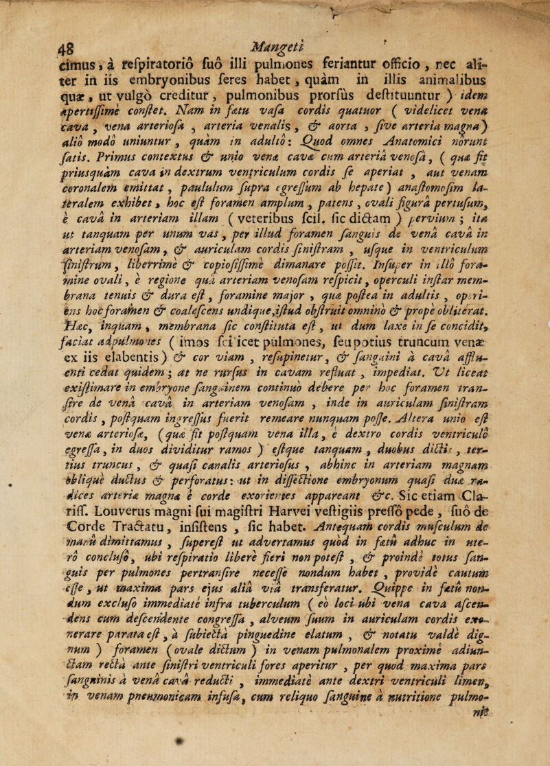 cimus i a refpiratorio fuo illi pulmones feriantur officio > nec ali¬ ter in iis embryonibus feres habet, quam in illis animalibus quae, ut vulgo creditur 3 pulmonibus prorfus deftituuntur ) idem aperttjfme conflet. Nam in fatu vafa cordis quatitor ( videlicet vena cava y vena arteriofa 5 arteria venalis , & aorta , five arteria ma^naj alio modo uniuntury quam in adulto: Quod omnes Anatomici norunt fatis. Primus contextus (fi unio vena cava cum arteria venefay ( qm fit priusquam cava in dextrum ventriculum cordis fe aperiat y aut venam coronalem emittat, paululum fupra egrefum ab hepate) anaftomofim la- feralem exhibet * hoc efl foramen amplum 3 patens , ovali figura pertufumy e cava in arteriam illam (veteribus fcil. fic di 6iam ) pervium ; ita ut tanquam per unum vas y per illud foramen fangms de vena cava in arteriam venofam f (fi auriculam cordis finiflram , ufque in ventriculum fintfirtmy liberrime (fi copiofiffime dimanare pcjfit. In fuger in dio fora¬ mine ovali, e regione quii arteriam venofam refpicit, operculi infiar mem¬ brana tenuis (fi dura e fi y foramine major , qua pofiea in adultis 5 op tri¬ ens hocforamen (fi coalefcens undique fifiud obfiruit omnino (fi prope obliterat. JrLtcy inquam , membrana fic conflituta efl s ut dum laxe in fe concidit$ faciat adpulmones (imos fciicetpulmones, feti potius truncum venas ex iis elabentis) fi cor viam , refupinetur y (fi fanguini a cava aflu¬ enti cedat quidem; at ne rurfus in cavam refluat y impediat. Ut liceat exijlimare in embryone fkngdnem continuo debere per hoc foramen tran- fire de vena cava in arteriam venofam , inde in auriculam finiflram cordis y pofiquam ingrefus fuerit remeare nunquam pofle. Altera unio efl vena arteriofa, (qua fit pofiquam vena illa y e dextro cordis ventriculo egrejfa y in duos dividitur ramos ) eflque tanquam $ duobus dibU r, ter¬ tius truncus , (fi quafi canalis arteriofus y abhinc in arteriam magnam oblique dubius (fi perforatus: ut in difleblione embryonum quafi dua ra¬ dices arteria magna e corde exorientes appareant fic. Sic etiam Cia- riffi Louverus magni fui magiftri Harvej veftigiis prefio pede , fuo de Corde Traftatu, infiftens , fic habet. Antequam cordis rnufculum de manu dimittamus y fupereft ut advertamus quod in fatu adhuc in ute¬ ro conclufi y ubi refpiratio Ubere fieri non pote fi y (fi proinde totus fan¬ guis per pulmones pertranfire necefle nondum habet , provide cautum efl e y ut maxima pars ejus alia via transferatur. Quippe in fatu non¬ dum exclufo immediate infra tuberculum ( eo loci ubi vena cava afeen- dens cum defendente congrejja y alveum fuum in auriculam cordis exo¬ nerare parata efl y a fubiebta pinguedine elatum , (fi notatu valde dig¬ num ) foramen (ovale diblum ) in venam pulmonalem proxime adiun- blarn retia ante finiflri ventriculi fores aperitur y per quod maxima pars fangninis a vena cava reducit y immediati ante dextri ventriculi limen9 in venam pneumonicam infufa, cum reliquo fanguine a nutrilione pulmo- • - - , * - nk