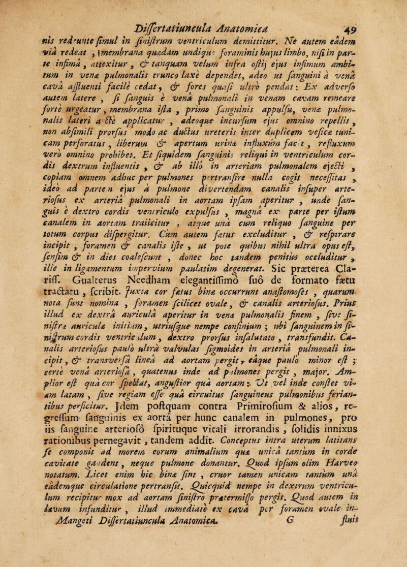 ms reddunt e fimul in finiflrum ventriculum demittitur. Ne Autem eadem via redeat , | membrana quadam undique foraminis hujus limbo, ni fi in par¬ te infima , attexitur , & tunquam velum infra oftij ejus infimum ambi- tum in vena pulmonalis trunco laxe dependet, adeo ut fimguini d vena cava afluenti facile cedat y & fores qmfi ultro pendat: Ex adverfi autem latere , fi fanguis e vena pulmonali in venam cavam remeare forte urgeatur, membrana ifia , primo [anguinis appulju, vena pulmo- nalis lateri a fte applicatur , adeoque incnrfum ejus omnino repellit, non ahfimili prorfus modo ac dutius ureteris inter duplicem vefica tuni¬ cam perforatus y liberum & apertum urina influxum facit 3 refluxum vero omnino prohibet. Et fiquidem fanguinis reliqui in ventriculum cor¬ dis dextrum influentis , & ab illo in arteriam pulmonalem ejecli s copiam tm?iem adhuc per pulmones p?rtranfire nulla cogit necejfitas y ideo ad parte n ejus k pulmone divertendam canalis infuper arte- riofus ex arteria pulmonali in aortam ipfam aperitur , unde [an¬ guis e dextro cordis ventriculo expulfus , magna ex* parte per tftuin canalem in. aortam traiicitur , atque una cum reliquo [anguine per totum corpus difpcrgitur. Cum amem fetus excluditur , & refpirare incipit , foramen & canalis ifie , ut pote quibus nihil ultra opus efts fenfim & in dies coalefcunt , donec hoc tandem penitus occluditur s ille in ligamentum impervium paulatim degenerat. Sic praeterea Cla- riffl Gualterus Needham eiegantiflrmo fuo de formato faetu tradaru 3 fcribit. Juxta cor fetus bina occurrunt anaflornofes , quarum nota funt nomina , foramen fcilicet ovale y & canalis arter tofus. Prius illud, ex dextra auricula aperitur in vena pulmonalis finem y five fi- niflrt auricula initium y utriufque nempe confinium ; ubi fanguinem in fi- nigrum cordis vemricdum, dextro prorfus infalutato , transfundit. Ca¬ nalis arteriofiis paulo ultra valvulas figmoides in arteria pulmonali in¬ cipit y d?y transverfa linea ad aortam pergit, eaque paulo minor e fi ; certe vena arteriofa , quatenus inde ad p drnones pergit y major. Am¬ plior e fi qua cor /pe5£at, anguflior qua aortam: ZJt vel inde confiet vi¬ am latam , five regiam efle qua circuitus [anguineus pulmonibus ferian- tibus perficitur. Jdem poftquam contra Primirofium & alios, re- grelTum fanguinis ex aorta per hunc canalem in pulmones, pro iis fanguine arteriofo fpirituque vitali irrorandis , folidis innixus rationibus pernegavit, tandem addit. Conceptus intra uterum latitans fe componit ad morem eorum animalium qua unica tantum in corde cavitate ga .dent, neque pulmone donantur. Jduod ipfitrn olim Harveo notatum. Licet enim hic bina fint , eruor tamen unicam tantum una eademque circulatione pertranfit. Quicquid nempe in dextrum ventricu¬ lum recipitur mox ad aortam finiftro pr&termifjo pergit. £htad autem in lavum infunditur , illud immediate ex cava per foramen ovale in- Mangeti DifimmmcuU Anatomica* G fluit