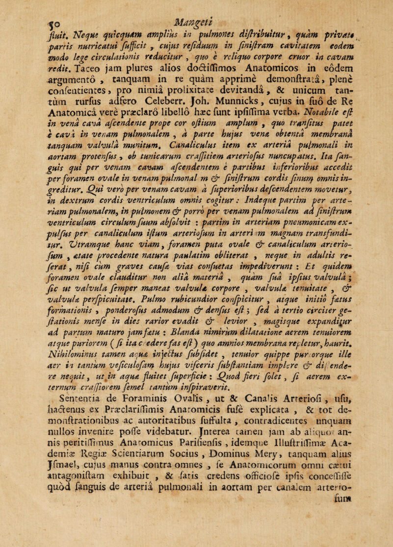 ;jo Maftgeti fluit, Neque qmcquam amplius in pulmones difiribuitur 9 quam privat* partis nutricatui fufficit , cujus refiauum in feniflram cavitatem eodem modo lege circulationis reducitur , qm e reliquo corpore eruor in cavam redit, Taceo jam plures alios do&iflimos Anatomicos in eodem argumento , tanquam in re quam apprime demonftrata* plene confeatientes > pro nimia prolixitate devitanda, & unicum tan¬ tum rutius adfero Celeberr. Joh. Munnicks, cujus in fuo de Re Anatomica vere praeclaro libello ha?c funt ipfiffima verba. Notabile e fi in vena cava afeendente prope cor ojlium amplum , quo tranfitus patet e cava in venam pulmonalem , a parte hujus vena obtenta membrana tanquam valvula munitum, Canaliculus item ex arteria pulmonali in aortam protenjus , ob tunicarum craffitiem arteriofks nuncupatus. Ita fan- guis qui per venam cavam afcendentern e partibus inferioribus accedit per foramen ovale in venam pulmonal rn & fmiflrum cordis finurq omnis in¬ greditur, Qui vero per venam cavam a fuperioribus defeendentem movetur ? in dextrum cordis ventriculum omnis cogitur; Inde que panim per arte¬ riampulmonalem^ in pulmonem & porro per venam pulmonalem ad finiflrum ventriculum circulum fitum abfolvit : partim in arteriam pneumonicam ex- pulfus per canaliculum iflum arteriojum in arteri am magnam transfundi¬ tur* IJtramque hanc viam, foramen puta ovale & canaliculum anerio- fum , atate procedente natura paulatim obliterat , neque in adultis re¬ ferat j nifi cum graves caufa vias confuetas impediverunt : Et quidem foramen ovale clauditur non alia materia , quam fud ipfius valvula; fic ut valvula femper maneat valvula corpore , valvula tenuitate 5 & valvula perfpicuitate. Pulmo rubicundior conjpicitur , atque initio fatus formationis 9 ponderofus admodum & denfus efl $ fed d tertio circiter ge- /lationis menfe in dies rarior evadit & levior > magisque expandimur ad partum maturo jam fatu t Blanda nimirum dilatatione aerem tenuiorem atque puriorem ( fi ita c edere fas efl ) quo amnios membrana repletur, haurit. Nihilominus tamen ac.ua in)ellus fubfidet , tenuior quippe pur orque ille aer in tantum vefictdofam hujus vifceris fubfiantiam implere & dij ende- re necuit 3 ut in aqua fluitet fuperficie : Quod fieri folet, fi aerem ex¬ ternum craffiovem fernei tantum infpiraverit. Sententia de Foraminis Ovalis , ut & Canalis Arreriofi , ufu, hactenus ex PrsedarilTimis Anatomicis fufe explicata , & tot de- monfiratiomibus ac autoritatibtis fuffulta , contradicentes unquam nullos invenire poffe videbatur. Jnterea tamen jam ab aliquo/ an¬ nis peritilTnnus Anatomicus Pariftenfis , idemqne IlluftrhTima? Aca¬ demia? Regite Scientiarum Socius , Dominus Mery» tanquam alius Jfrnael, cujus manus contra omnes ^ fe Anatomicorum omni ca?rui antagoniftam exhibuit , & fatis credens officiofe ipfis conceilkfe quod fanguis de arteria pulmonali in aortam per canalem arteno- £um