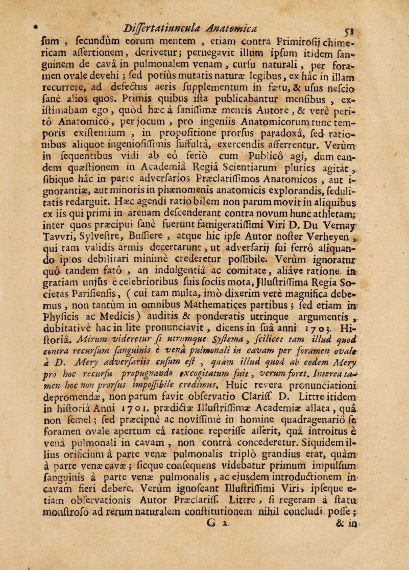 fum 5 fecundum eorum mentem , etiam contra Primirofij chimi- ricam affertionem, derivetur; pernegavit illum ipfum itidem fan* guinem de cava in pulmonalem venam , curfu naturali, per fora¬ men ovale devehi ; fed potius mutatis natura legibus, ex hac in illam recurrere, ad defedus aeris fupplementum in fetu, & ufus nefcio fane alios quos. Primis quibus ida publicabantur menfibus , ex* idimabam ego , quod haec a fanidimae mentis Autore , & vere peri¬ to Anatomico, per jocum , pro ingeniis Anatomicorum tunc tem¬ poris exidentium , in propofitione prorfus paradoxa, fed ratio¬ nibus aliquot ingeniofidmiis fuffulta, exercendis afferrentur. Verum in fequentibus vidi ab eo ferio cum Publico agi, dum ean¬ dem qugflionem in Academia Regia Scientiarum pluries agitat, fibique hac in parte adverfarios Praedari dimos Anatomicos , aut i- gnorantiae, aut minoris in phaenomenis anatomicis explorandis, feduli- tatis redarguit. Haec agendi ratio bilem non parum movit in aliquibus ex iis qui primi in arenam defcenderant contra novum hunc athletarti| inter quos praecipui fane fuerunt famigeratidimi Viri D. Du Vernay Tavvri, Sylveftre, Budiere , atque hic ipfe Autor noder Verheyen ^ qui tam validis armis decertarunt 5 ut adverfari; fui ferro aliquan¬ do ip os debilitari minime crederetur poflibile. Verum ignoratur qua tandem fato , an indulgentia ac comitate, aliavc ratione, in gratiam iinjus e celebrioribus filis fociis mota, Jlluftridima Regia So¬ cietas Parifienfis, ( cui tam multa,.imo dixerim vere magnifica debe* mus , non tantum in omnibus Mathematices partibus ; fed etiam in Phyficis ac Medicis) audiris & ponderatis utrinque argumentis dubitative hac in lite pronunciavit , dicensin fu a anni 170;. Hi- ftoria. Mirum videretur fi utrimque Syfiema, ficilicet tum illud quod tmtra recurfium fanguinis e venu pulmonali in cavam per foramen ovalg a D. Mery adverfariis cujum e fi , quam illud quod ab eodem Mery pro hoc re curfu propugnando tx cogitatum fuit, verum foret. Interea ta+ mcn hoc non prorfus impoffibile credimus, Huic revera pronuntiationi depromendae, non parum favit obfervatio Clarilf D. Littreitidem in hiftoria Anni 1701. praedi&se Iliudridimae Academiae allata , qui non femel ,* fed praecipue ac novidime in homine quadragenario fe foramen ovale apertum ea ratione reperiffe aderit, qua introitus e vena pulmonali in cavam, non contra concederetur. Siquidem il- lius orificium a parte venae pulmonalis triplo grandius erat, quam a parte venae cavae; ficque confequens videbatur primum impulfum fanguinis a parte venae pulmonalis , ac eiusdem introdu&ionem in cavam fieri debere. Verum ignofcant Illudridimi Viri> ipfeque e- tiarn obfervationis Autor Praedariff. Litere , fi regeram a data monftrofo ad rerum naturalem condi tu tioaem nihil concludi poffe; G a & m