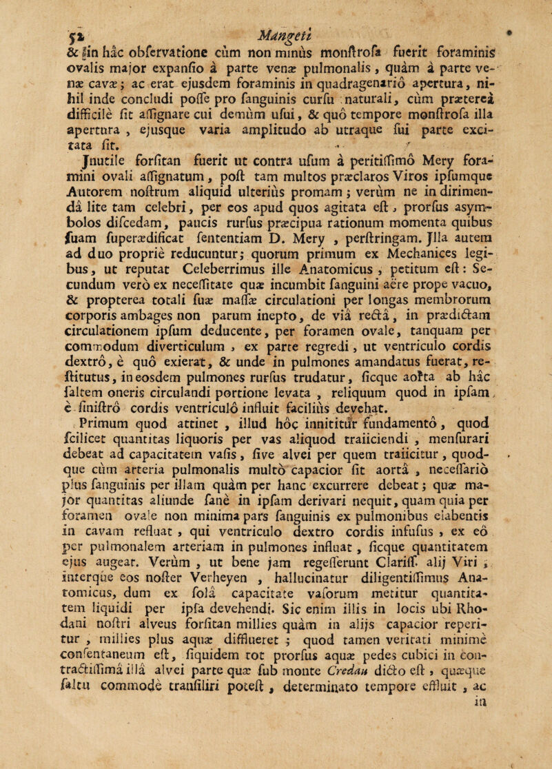 'f% Mdngeii & fin hac obfervatione cum non minus monftrofa fuerit foraminis ovalis major expanfio a parte vena? pulmonalis, quam a parte ve¬ nae cava?; ac erat ejusdem foraminis in quadragenario apertura, ni¬ hil inde concludi poflfe pro fanguinis curfu naturali, ciim praeterea difficile fit affignare cui demum ufui, & quo tempore monftrofa illa apertura , ejusque varia amplitudo ab utraque fui parte exci¬ tata fit. - ' ■ Jnutile forfitan fuerit ut contra uftim a peritiffimo Mery fora¬ mini ovali affignatum, poft tam multos prxclaros Viros ipfumque Autorem noftrum aliquid ulterius promam; verum ne in dirimen¬ da lite tam celebri, per eos apud quos agitata eft , prorfus asym¬ bolos difcedam, paucis rurfus prxcipua rationum momenta quibus fuam fuperxdificat fententiam D. Mery , perftringam. Jlla autena ad duo proprie reducuntur; quorum primum ex Mechanices legi¬ bus , ut reputat Celeberrimus ille Anatomicus , petitum eft: Se¬ cundum vero ex neceffitate qua? incumbit fanguini aere prope vacuo, & propterea totali fua? maffa? circulationi per longas membrorum corporis ambages non parum inepto, de via refta, in prxdidarn circulationem ipfum deducente, per foramen ovale, tanquam per commodum diverticulum , ex parte regredi> ut ventriculo cordis dextro, e quo exierat, & unde in pulmones amandatus fuerat, re- ftitutus, in eosdem pulmones rurfus trudatur, ficque aofra ab hac faltem oneris circulandi portione levata , reliquum quod in ipfam, e finiftro cordis ventriculo influit facilius devehat. Primum quod attinet , illud hoc innititur fundamento, quod fcilicet quantitas liquoris per vas aliquod traiiciendi , menfurari debeat ad capacitatem vafls, five alvei per quem traiicitur , quod¬ que cum arteria pulmonalis multo capacior fit aorta , neceffario plus fanguinis per illam quam per hanc excurrere debeat; qua? ma¬ jor quantitas aliunde fane in ipfam derivari nequit, quam quia per foramen ovale non minima pars fanguinis ex pulmonibus elabentis in cavam refluat > qui ventriculo dextro cordis infufus * ex eo per pulmonalem arteriam in pulmones influat, ficque quantitatem ejus augear. Verum , ut bene jam regeflerunt Clariffi ali; Viri , interque eos nofter Verheyen , hallucinatur diligentiffimus Ana¬ tomicus, dum ex fola capacitate vaforum metitur quantita- tem liquidi per ipfa devehendi. Sic enim illis in locis ubi Rho¬ dani noftri alveus forfitan millies quam in alijs capacior repen¬ tur , millies plus aqua? difflueret ; quod tamen veritati minime confentaneum eft, fiquidem tot prorfus aqua? pedes cubici in con- traftiiTima illa alvei parte qua: fub monte Credat* didfo eft 3 quxquc faltu commode traafiiiri poteft , determinato tempore effluit , ac in