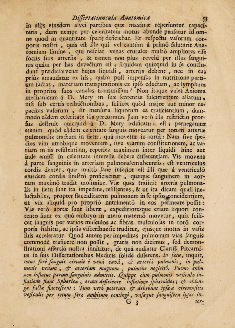 Differt attumula Anatomica ' jj in alijs ejusdem alvei partibus qua: maximae reperiuntuf capaci¬ tatis , dum nempe per celeritatem motus abunde penfatur id om¬ ne quod in quantitate fpadj deliciebat. Et refpe&u vaforum cor¬ poris noftri , quis eft ille qui vel tantum a primo falutarit Ana- tomiam limine , qui nefciat venas crurales multo ampliores efl® iociis fuis arteriis , & tamen non plus revehi per illas fangui- nis quam per has deve&um eft ; fiquidenn quicquid ia fe conclu¬ dunt prardi&sevena? hujus liquidi , arteriis debent , nec in cas priiis amandatur ex his, quam poft impenfas in nutritione parti¬ um fa&as, materiam transpirationis ex ipfo edu&am, ac lympham in proprios fuos canales transrmffxm ? Non itaque valet Axioma mechanicum a D. Mery in [ux fententfe fulcimentum allatum » nili fub certis reliridionibus , fcilicet quod major aut minor ca¬ pacitas vaforum , lit menfura liquorum ea trajicientium , dum¬ modo ea^em celeritate illa percurrant* Jam vero illa reftri&io pror- fus deftruit quicquid a D. Mery aedificatum eft ; pernegamus etenim quod eadem celeritate fanguis moveatur per totum arterias pulmonalis tradum in fetu, qua movetur in aorta: Nam five fpe- des vim utrobique moventem , five viarum conftitutionem, ac va¬ riam in iis refiftentiam, reperies maximam inter liquidi hinc aut inde emifti in celeritate interefle debere differentiam. Vis movens a parte fanguinis in arteriam pulmonalem abeuntis? eft ventriculus cordis dexter , qux multo fatxe inferior eft illi qua? a ventriculo ejusdem cordis finiftro proficiscitur , quatque fanguinem in aor¬ tam maximo trudit molimine. Vix quas traiicit arteria pulmona¬ lis in fetu funt ita impedita:, refiftentes, & ut ita dicam quafi ine- Iudabiles, propter flacciditatem pulmonum in fe ipfos^oncidentium, Ut vix aliquid pro proprio nutrimento in eos permeare poflit: Vfe vero aorta* funt liberas , expeditioresque etiam liquori con¬ tento fiunt ex quo embryo in utero materno movetur, quia fcili¬ cet fanguis per varios mufculos ac fibras mufculofas in toto cor¬ poris habitu, ac ipfis vifceribus fic truditur, ejusque motus in vafis luis acceleratur Quod autem per impeditas pulmonum vias fanguis commode traiicere non poflit , gratis non dicimus , fed demon- ftrationi affertio noftra innititur, de qua audiatur Clariff Pitcarni- us in fuis Differtationibus Medicis folide differens. In fatu, inquit, tuus fere fanguis Circuit e vena cava, & arteria pulmonis 3 in pul¬ monis venam. , & arteriam magnam , pulmone negletto. Pulmo enim non inflatus parum fanguinis admittit, Quippe cum pulmonis ve ficula in-, flatiorie fiant Spharica , erunt deficiente inflatione fph&roides; & oblon¬ ga fatU flacceficent : Tum vero poterunt & debebunt ipfiz d circumfitis veficulis per totum fare ambitum contingi, vafaqne {anguifera ipfas in~ G 3 ter-