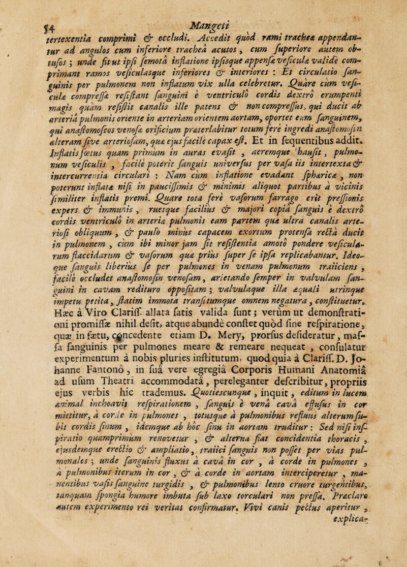 Mangeit tertexentia comprimi & occlusu Accedit quod rumi trachea appendam* tur ad angulos cum inferiore trachea acutos, cum fuperiore autem ob- tufis ; unde fit ut ipfi jemota inflatione ipfisque appenfitveficuU valide com¬ primant ramos veficulasque inferiores & interiores : Et circulatio fan« gtiinis per pulmonem non inflatum vix ulla celebretur. Quare cum vefi- cuU compreffa refiflant [anguini e ventriculo cordis dextro erumpenti magis quam reflftit canalis ille patens & non ccmpreffus> qui ducit ab arteria pulmonis oriente in arteriam orientem aortamy oportet eum fanguinem? qui anaflomofeos ve no fi orificium praterlabitur totum fere ingredi anaflomofln alteram flve arteriofam> qua ejus facile capax eflt Et in fequentibus addit*. Inflatis foetus quam primum in auras evafit , aeremque haufit, pulmo- vum ve ficulis y facile poterit [anguis univerfus per vafa iis intertexta & intercurrentia circulari : Nam cum inflatione evadant fpharica y non poterunt inflata nifi in pauciffimis & minimis aliquot partibus a vicinis fi militer inflatis premi. Quare tota fere vaforum farrago erit preffionis expers & immunis , ruetque facilius & majori copia fanguis e dextro cordis ventriculo in arteria pulmonis eam partem qua ultra canalis arte~ riofi obliquum y & paulo minus capacem exortum protenfa retia ducit in pulmonem y cum ibi minor jam fit refiflentia amoto pondere veficula- rum flaccidarum & vaforum qua prius fuper fe ipfa replicabantur. Ideo- que fanguis liberius fe per pulmones in venam pulmonum traiiciens 9 facile occludet anaflomofln venofam, arietando femper in valvulam fan- quini in cavam redituro oppofitam y valvulaque illa aquali utrinque impetu petita y ftatirn immota tranfitumque omnem negatura y confiituetura Hxc a Viro Clariflf. allata fatis valida funt; verum ut demonftrati- oni promiffo nihil defit, atque abunde confiet quod fine refpiratione3 qux in fotu, concedente etiam D. Mery, prorfus defideratur, maf- fa fanguinis per pulmones meare & remeare nequeat , confulatut experimentum a nobis pluries inftitutum, quod quia a Clariff.D. Jo- hanne Fantono5 in fu a vere egregia Corporis Humani Anatomia ad ufum Theatri accommodata , pereleganter defcribitur, propriis ejus verbis hic trademus. Quotiescunque y inquit, editum in lucem animal inchoavit refpirationem , fanguis e vena cava efjufus in cor mittitur, a corde in pulmones y totus que d pulmonibus refluus alterumfk- bit cordis finutn , idemque ab hoc finu in aortam truditur: Sed nifi infi piratio quamprimum renovetur , & alterna fiat, concidentia thoracis 9 ejusdemque eretlio d1 ampliatio y traiici fanguis non poflet per vias pul¬ monales ; unde [anguinis fluxus k cava in cor y d corde in pulmones 5 d pulmonibus iterum in cor y & d corde in aortam interciperetur , ma- ' nentibus v a fis [anguine turgidis y & pulmonibus lento eruor e turgentibus 9 tdnquam fpongia humore imbuta fub laxo torculari non prejja. Prae lare autem experimento rei veritas confirmatur• Vivi canis pellus aperitur 5 explica?