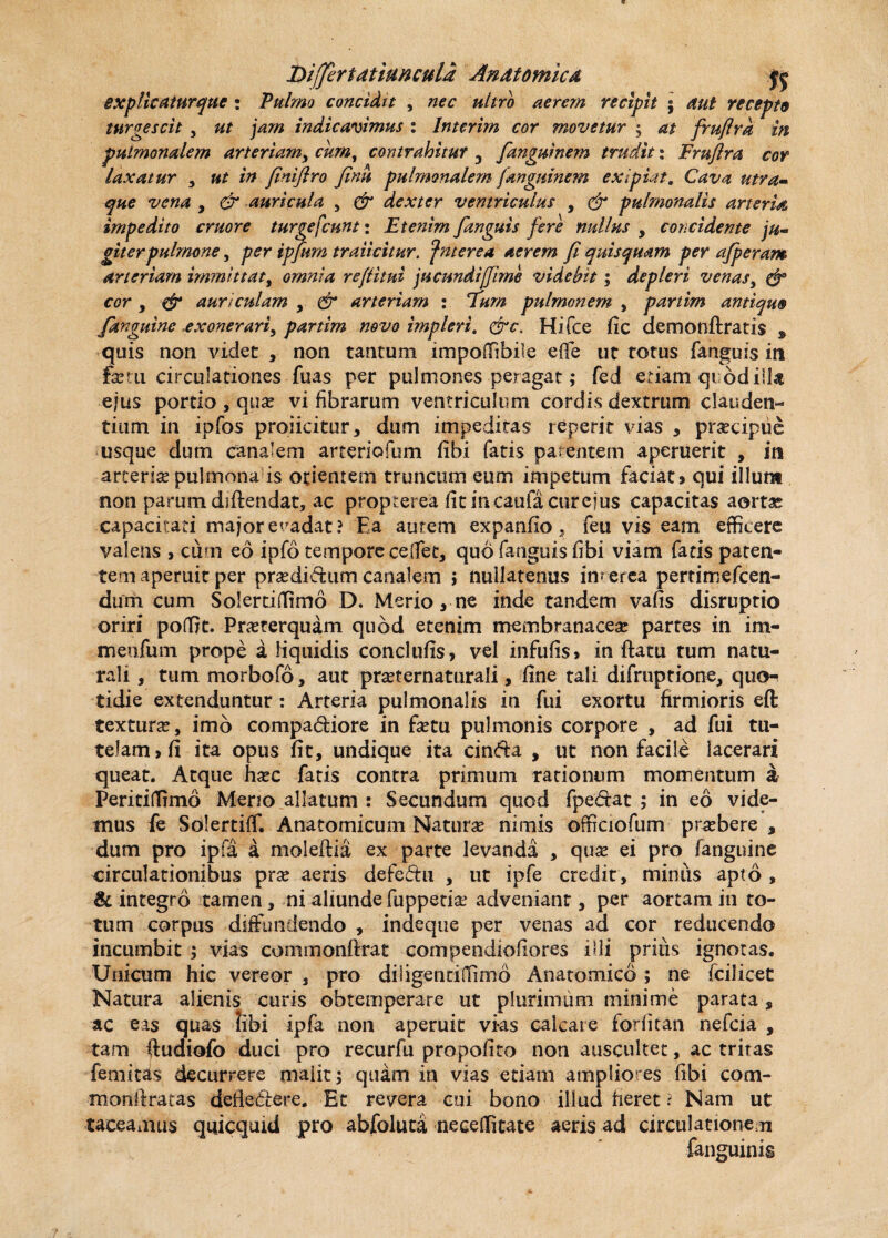 Differt dtiun cula Andtomicd jj explicatnrqtte : Pulmo concidit , ultro aerem recipit • recepto turgescit , indicavimus : Interim cor movetur ; frufira in pulmonalem arteriam, cum, contrahitur 3 fanguinem trudit: Fruflra cor laxatur , /V? finifiro finit pulmonalem fanguinem ex i piat. Cava utra• que vena , & auricula , e*r dexter ventriculus , (2r pulmonalis arteria impedito eruor e turgefcunt: Etenim /anguis fere nullus , concidente ju¬ giter pulmone , per ipfnm traiicitur. fnterea aerem fi quisquam per a/peram arteriam immittat, omnia refiitui jueundifjime videbit; depleri venas, cor y & auriculam , & arteriam : 7»«i pulmonem , partim antiquo /anguine exonerariy partim novo impleri. Hifce fic demonftratis s quis non videt , non tantum impoffibile efle ut rotus fanguis in fem circulationes fuas per pulmones peragat; fed etiam qi odiU« ejus portio , qua? vi fibrarum ventriculum cordis dextrum clauden¬ tium in ipfos proficitur, dum impeditas reperit vias , praecipue usque dum canalem arteriofum fibi fatis parentem aperuerit , in arteria? pulmonaris orientem truncum eum impetum faciat» qui illum non parum diftendat, ac propterea fit in caufa cur ejus capacitas aortae capacitati major eradat? Ea autem expanfio, feu vis eam efficere valens , cum eo ipfo tempore ce .flet, quo fanguis fibi viam fatis paten¬ tem aperuit per prsedidum canalem ; nullatenus interea pertimefeen- dum cum Solertiffimo D. Merio, ne inde tandem vafis disruptio oriri poffit. Praeterquam quod etenim membranaceae partes in ini- meofum prope a Hquidis conclufis, vel infufis» in ftatu tum natu¬ rali , tum morbofo, aut pra?ternaturali, fine tali difruptione, quo¬ tidie extenduntur : Arteria pulmonalis in fui exortu firmioris eft texturae, imb compa&iore in fetu pulmonis corpore , ad fui tu¬ telam» fi ita opus fit, undique ita cin&a , ut non facile lacerari queat. Atque haec fatis contra primum rationum momentum a Peritiffimo Merio allatum : Secundum quod fpe&at ; in eo vide¬ mus fe Solertiff. Anatomicum Naturae nimis officiofum praebere , dum pro ipfa a moleftia ex parte levanda , quae ei pro (anguine circulationibus prae aeris defe&u , ut ipfe credit , miniis apto , & integro tamen, ni aliunde fuppetiae adveniant, per aortam in to¬ tum corpus diffundendo , indeque per venas ad cor reducendo incumbit ; vias commonftrat compendiofiores illi prius ignotas. Unicum hic vereor , pro diligentiffimb Anatomico; ne fcilicet Natura alienis curis obtemperare ut plurimum minime parata, ac eas quas tibi ipfa non aperuit vias calcate forfitan nefeia , tam ftudiofo duci pro recurfu propofito non auscultet, ac tritas femitas decurrere maiit; quam in vias etiam ampliores fibi coni- monltratas deflediere. Et revera cui bono illud heret ? Nam ut taceamus qtficquid pro abfoluta neceffitate aeris ad circulationem (anguinis