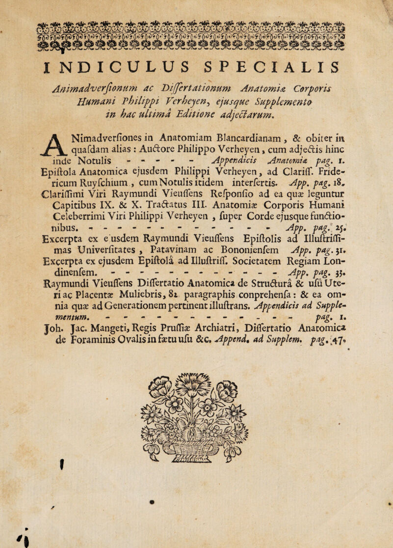 INDICULUS SPECIALIS Animadverfi onum ac Differt at ionum Anatomia Carparis Humani Philippi Verheyeny ejusqne Supplemento in hac ultima Editione adjeSlarum. ANimadverfiones in Anatomlam Blancardianam , 81 obiter m quafdam alias : Audore Philippo Verheyen * cum adjectis hinc inde Notulis - - - - - Appendicis Anatcmia pag. i. Epiftola Anatomica ejusdem Philippi Verheyen, ad Clariflf. Fride- ricum Ruyfchiutn , cum Notulis itidem interfertis. App. pag. i%, Clariflimi Viri Raymundi Vieuflfens Refponiio ad ea qua? leguntur Capitibus IX. & X. Tradatus III. Anatomia? Corporis Humani Celeberrimi Viri Philippi Verheyen , fuper Corde ejusque fundio- tiibus. App. pag. 25* Excerpta ex e usdem Raymundi Vieuflfens Epiftolis ad Iiluftrifli- mas Univerficates , Patavinam ac Bononienfem App. pag.^u Excerpta ex ejusdem Epiftola ad Illuftriflf. Societatem Regiam Lon- dinenfem. - - - - -.App. pag. 35« Raymundi Vieuflfens Diflfertatio Anatomica de Strudura & ufu Ute¬ ri ac Placenta? Muliebris, 82 paragraphis conprehenfa: & ea om¬ nia qua? ad Generationem pertinent iiluftrans. Appendicis ad Supple- mentum. - - -- -- -- -- -- pag. 1. Joh. Jac. Mangeti,Regis Pruflfia? Archiatri, Diflfertatio Anatomica de Foraminis Ovalis in fetu ufu &c, Append. ad Supplem. pag. 47* * » *