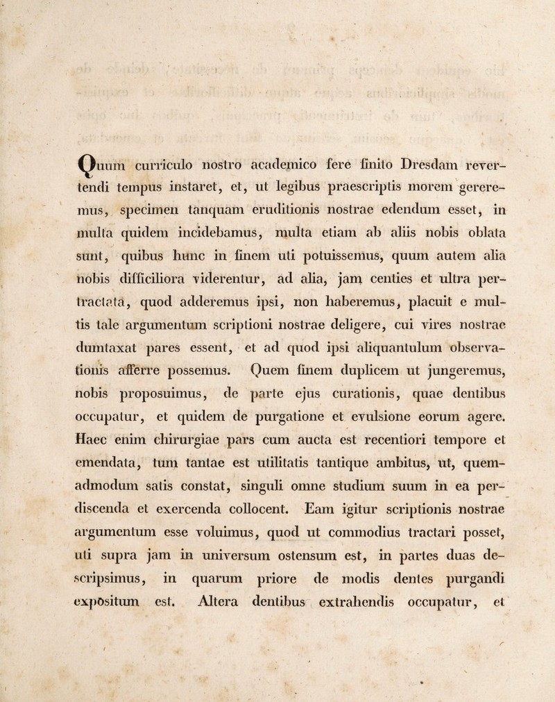 cilium curriculo nostro acaclemico fere finito Dresdam rever¬ tendi tempus instaret, et, ut legibus praescriptis morem gerere¬ mus, specimen tanquam eruditionis nostrae edendum esset, in multa quidem incidebamus, multa etiam ab aliis nobis oblata sunt, quibus hunc in finem uti potuissemus, quum autem alia nobis difficiliora viderentur, ad alia, jam. centies et ultra per¬ tractata, quod adderemus ipsi, non haberemus, placuit e mul¬ tis tale argumentmn scriptioni nostrae deligere, cui vires nostrae dumtaxat pares essent, et ad quod ipsi aliquantulum observa¬ tionis afferre possemus. Quem finem duplicem ut jungeremus, nobis proposuimus, de parte ejus curationis, quae dentibus occupatur, et quidem de purgatione et evulsione eorum agere. Haec enim chirurgiae pars cum aucta est recentiori tempore et emendata, tum tantae est utilitatis tantique ambitus, ut, quem¬ admodum satis constat, singuli omne studium suum in ea per¬ discenda et exercenda collocent. Eam igitur scriptionis nostrae argumentum esse voluimus, quod ut commodius tractari posset, uti supra jam in universum ostensum est, in partes duas de¬ scripsimus, in quarum priore de modis dentes purgandi expOsitiun est. Altera dentibus extrahendis occupatur, et ( 9