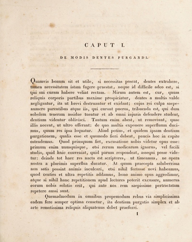 CAPUT I. DE MODIS DENTES PURGANDI. Quamvis bonum sit et utile, si necessitas poscat, dentes extrahere, tamen necessitatem istam fugere ipraestat^ neque id difficile adeo est, si qui sui curam habere velint rectam. IMirum autem est, cur, quum reliquis corporis partibus maxime prospiciatur, dentes a multis valde negligantur, ita ut brevi destruantur et exidant; cujus rei culpa saepe- numero parentibus atque iis, qui curant pueros, tribuenda est, qui dum sobolem teneram assidue tuentur et ab omni injuria defendere student, dentium videntur oblivisci. Tantum enim abest, ut removeant, quae illis nocent, ut ultro offerant: de quo multis exponere superlluum duci¬ mus, quum res ipsa loquatur. Aliud potius, et quidem ipsam dentium purgationem, qualis esse et quomodo fieri debeat, paucis hoc in capite ostendemus. Quod priusquam fiet, excusatione nobis videtur opus esse: primum enim unusquisque, etsi rerum medicarum ignarus, vel facili studio,, qnid htiic conveniat, quid parum respondeat, assequi posse vide¬ tur: deinde tot haec res nacta est scriptores, ut timeamus^ ne opera nostra a plurimis superflua ducatur. At quum praecepta saluberrima non satis possint animis inculcari, etsi nihil fortasse novi habeamus, quod centies et ultra repetitis addamus, bono animo opus aggredimur, atque si nihil hanc repetitionem apud lectores poterit excusare, numerus eorum nobis solatio erit, qui ante nos rem saepissime pertractatam repetere aussi sunt. Quemadmodum in omnibus propemodum rebus via simplicissima eadem fere semper optima censetur, ita dentium purgatio simplex et ab arte remotissima reliquis aliquatenus debet praeferri.