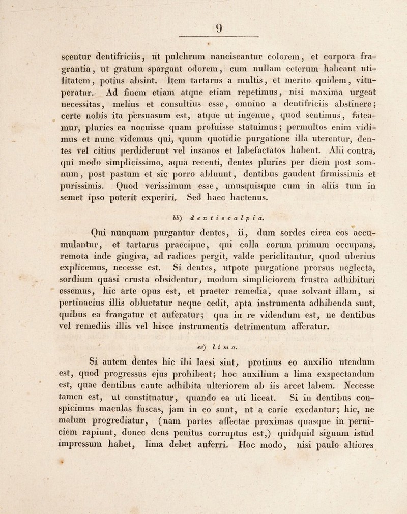 scentur dentifriciis, iit pnlclirum nanciscantur colorem, et corpora fra¬ grantia 5 ut gratum spargant odorem y cum nullam ceterum habeant uti¬ litatem , potius absint. Item tartarus a multis, et merito quidem y vitu¬ peratur. Ad finem etiam at([ue etiam repetimus, nisi maxima urgeat necessitas, melius et consultius esse, omnino a dentifriciis abstinere; certe nobis ita persuasum est, atque ut ingenue, quod sentimus, fatea¬ mur, pluries ea nocuisse ([uam profuisse statuimus; permultos enim vidi¬ mus et nunc videmus qui, v[uum quotidie purgatione illa uterentur, den¬ tes vel citius perdiderunt vel insanos et labefactatos habent. Alii contra^ qui modo simplicissimo, aqua recenti, dentes pluries per diem post som¬ num, post pastum et sic porro alduunt, dentibus gaudent firmissimis et purissimis. Ouod verissimum esse, unusquisque cum in aliis tum in semet ipso poterit experiri. Sed haec hactenus. hh) dentiscalpia. Qui nunquam purgantur dentes, ii, dum sordes circa eos accu¬ mulantur, et tartarus praecipue, qui colla eorum primum occupans^ remota inde gingiva, ad radices pergit, valde periclitantur, quod idjerius explicemus, necesse est. Si dentes, utpote purgatione prorsus neglecta, sordium quasi crusta obsidentur^ modum simpliciorem frustra adhibituri essemus, hic arte opus est, et praeter remedia, cpiae solvant illam, si pertinacius illis obluctatur neque cedit, apta instrumenta adhibenda sunt, quibus ea frangatur et auferatur; qua in re videndum est, ne dentibus vel remediis illis vel hisce instrumentis detrimentum afferatur. ^ cc) l i VI a. Si autem dentes hic ibi laesi sint^ protinus eo auxilio utendum est, quod progressus ejus prohibeat; hoc auxilium a lima exspectandum est, quae dentibus caute adhibita ulteriorem ab iis arcet labem. Necesse tamen est, ut constituatur, quando ea uti liceat. Si in dentibus con¬ spicimus maculas fuscas, jam in eo sunt, nt a carie exedantur; hic, ne malum progrediatur, (nam partes affectae proximas quasque in perni¬ ciem rapiunt, donec dens penitus corruptus est,) (piidquid signum istud impressum habet, lima debet auferri. Hoc modo, nisi paulo altiores