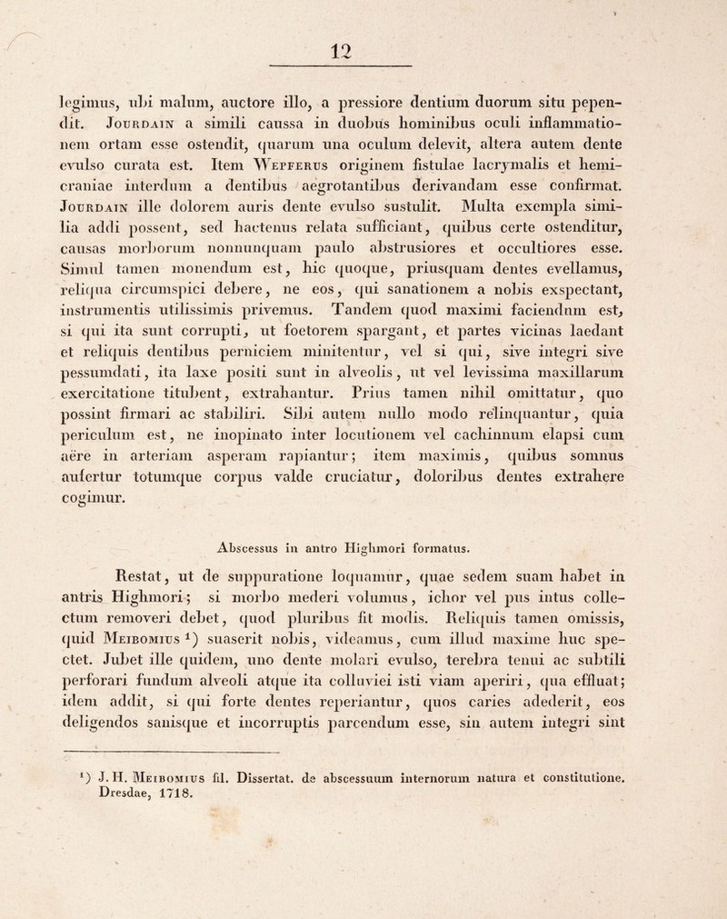 legimus, iiLi malum, auctore illo, a pressiore dentium duorum situ pepen¬ dit. JouRDAiN a simili caussa in duobus hominibus oculi inflammatio¬ nem ortam esse ostendit, quarum una oculum delevit, altera autem dente evulso curata est. Item Wepferus originem fistulae lacrjmalis et hemi¬ craniae interdum a dentibus aegrotantibus derivandam esse confirmat. JouRDATN ille dolorem auris dente evulso sustulit. Multa exempla simi¬ lia addi possent, sed hactenus relata sufficiant, quibus certe ostenditur, causas morborum nonnunquam paulo abstrusiores et occultiores esse. Simul tamen monendum est, hic quoque, priusquam dentes evellamus, reliqua circumspici debere, ne eos, qui sanationem a nobis exspectant, instrumentis utilissimis privemus. Tandem quod maximi faciendum esb si qui ita sunt corrupti, ut foetorem spargant, et partes vicinas laedant et reliquis dentibus perniciem minitentur, vel si qui, sive integri sive pessumdati, ita laxe positi sunt in alveolis, ut vel levissima maxillarum exercitatione titubent, extrahantur. Prius tamen nihil omittatur, quo possint firmari ac stabiliri. Sibi autem nullo modo relinquantur, quia periculum est, ne inopinato inter locutionem vel cachinnum elapsi cum aere in arteriam asperam rapiantur; item maximis, quibus somnus aufertur totumque corpus valde cruciatur, doloribus dentes extrahere cogimur. Abscessus in antro Higlimori formatus. Restat, ut de suppuratione loquamur, quae sedem suam habet in antris Highmori; si morbo mederi volumus, ichor vel pus intus colle¬ ctum removeri debet, quod pluribus fit modis. Reliquis tamen omissis, quid Meibomius 1) suaserit nobis, videamus, cum illud maxime huc spe¬ ctet. Jubet ille quidem, uno dente molari evulso, terebra tenui ac subtili perforari fundum alveoli atque ita colluviei isti viam aperiri, (|ua effluat; idem addit, si qui forte dentes reperiantur, quos caries adederit, eos deligendos sanisque et incorruptis parcendum esse, sin autem integri sint J. H. Meibomius fil. Dissertat, de abscessuum internorum natura et constitutione. Dresdae, 1718.